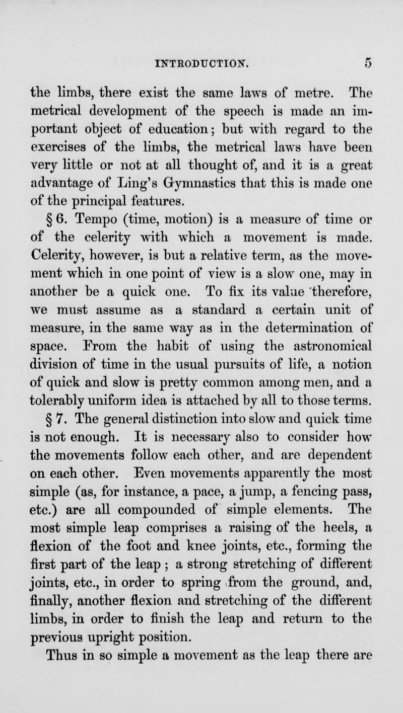 the limbs, there exist the same laws of metre. The metrical development of the speech is made an im- portant object of education; but with regard to the exercises of the limbs, the metrical laws have been very little or not at all thought of, and it is a great advantage of Ling's Gymnastics that this is made one of the principal features. § 6. Tempo (time, motion) is a measure of time or of the celerity with which a movement is made. Celerity, however, is but a relative term, as the move- ment which in one point of view is a slow one, may in another be a quick one. To fix its value therefore, we must assume as a standard a certain unit of measure, in the same way as in the determination of space. From the habit of using the astronomical division of time in the usual pursuits of life, a notion of quick and slow is pretty common among men, and a tolerably uniform idea is attached by all to those terms. § 7. The general distinction into slow and quick time is not enough. It is necessary also to consider how the movements follow each other, and are dependent on each other. Even movements apparently the most simple (as, for instance, a pace, a jump, a fencing pass, etc.) are all compounded of simple elements. The most simple leap comprises a raising of the heels, a flexion of the foot and knee joints, etc., forming the first part of the leap ; a strong stretching of different joints, etc., in order to spring from the ground, and, finally, another flexion and stretching of the different limbs, in order to finish the leap and return to the previous upright position. Thus in so simple a movement as the leap there are