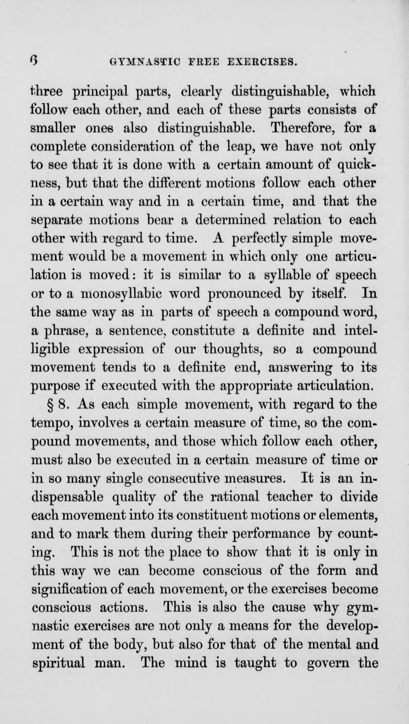 three principal parts, clearly distinguishable, which follow each other, and each of these parts consists of smaller ones also distinguishable. Therefore, for a complete consideration of the leap, we have not only to see that it is done with a certain amount of quick- ness, but that the different motions follow each other in a certain way and in a certain time, and that the separate motions bear a determhied relation to each other with regard to time. A perfectly simple move- ment would be a movement in which only one articu- lation is moved: it is similar to a syllable of speech or to a monosyllabic word pronounced by itself. In the same way as in parts of speech a compound word, a phrase, a sentence, constitute a definite and intel- ligible expression of our thoughts, so a compound movement tends to a definite end, answering to its purpose if executed with the appropriate articulation. § 8. As each simple movement, with regard to the tempo, involves a certain measure of time, so the com- pound movements, and those which follow each other, must also be executed in a certain measure of time or in so many single consecutive measures. It is an in- dispensable quality of the rational teacher to divide each movement into its constituent motions or elements, and to mark them during their performance by count- ing. This is not the place to show that it is only in this way we can become conscious of the form and signification of each movement, or the exercises become conscious actions. This is also the cause why gym- nastic exercises are not only a means for the develop- ment of the body, but also for that of the mental and spiritual man. The mind is taught to govern the