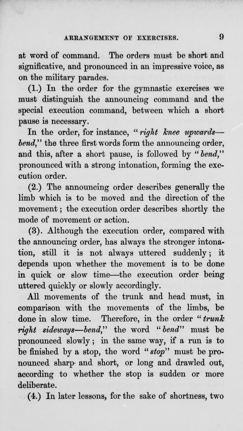 at word of command. The orders must be short and significative, and pronounced in an impressive voice, as on the military parades. (1.) In the order for the gymnastic exercises we must distinguish the announcing command and the special execution command, between which a short pause is necessary. In the order, for instance,  right Tcnee upwards— bend the three first words form the announcing order, and this, after a short pause, is followed by bend pronounced with a strong intonation, forming the exe- cution order. (2.) The announcing order describes generally the limb which is to be moved and the direction of the movement; the execution order describes shortly the mode of movement or action. (3). Although the execution order, compared with the announcing order, has always the stronger intona- tion, still it is not always uttered suddenly; it depends upon whether the movement is to be done in quick or slow time—the execution order being uttered quickly or slowly accordingly. All movements of the trunk and head must, in comparison with the movements of the limbs, be done in slow time. Therefore, in the order  trunk right sideways—bend the word bend must be pronounced slowly; in the same way, if a run is to be finished by a stop, the word stop must be pro- nounced sharp and short, or long and drawled out, according to whether the stop is sudden or more deliberate. (4.) In later lessons, for the sake of shortness, two