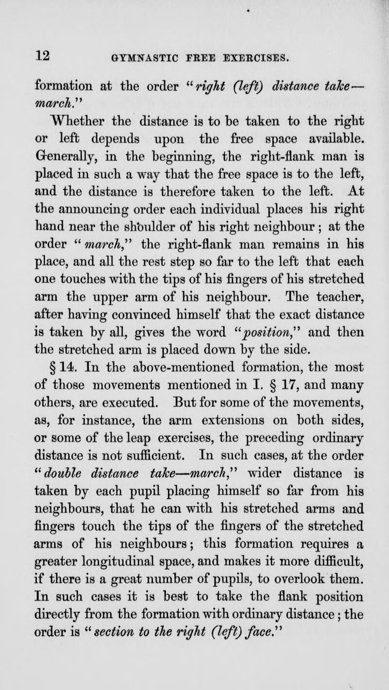 formation at the order right (left) distance take— march. Whether the distance is to he taken to the right or left depends upon the free space available. Generally, in the beginning, the right-flank man is placed in such a way that the free space is to the left, and the distance is therefore taken to the left. At the announcing order each individual places his right hand near the shoulder of his right neighbour ; at the order  march, the right-flank man remains in his place, and all the rest step so far to the left that each one touches with the tips of his fingers of his stretched arm the upper arm of his neighbour. The teacher, after having convinced himself that the exact distance is taken by all, gives the word position, and then the stretched arm is placed down by the side. § 14. In the above-mentioned formation, the most of those movements mentioned in I. § 17, and many others, are executed. But for some of the movements, as, for instance, the arm extensions on both sides, or some of the leap exercises, the preceding ordinary distance is not sufficient. In such cases, at the order double distance take—march, wider distance is taken by each pupil placing himself so far from his neighbours, that he can with his stretched arms and fingers touch the tips of the fingers of the stretched arms of his neighbours; this formation requires a greater longitudinal space, and makes it more difficult, if there is a great number of pupils, to overlook them. In such cases it is best to take the flank position directly from the formation with ordinary distance; the order is section to the right (left) face.