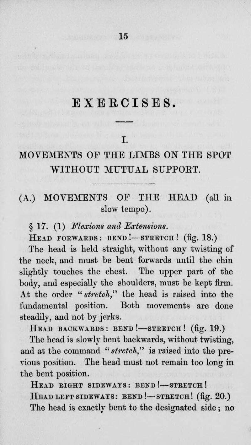 EXEECISES. I. MOVEMENTS OF THE LIMBS ON THE SPOT WITHOUT MUTUAL SUPPOET. (A.) MOVEMENTS OF THE HEAD (all in slow tempo). § 17. (1) Flexions and Extensions. Head forwards : bend !—stretch ! (fig. 18.) The head is held straight, without any twisting of the neck, and must be bent forwards until the chin slightly touches the chest. The upper part of the body, and especially the shoulders, must be kept firm. At the order stretch the head is raised into the fundamental position. Both movements are done steadily, and not by jerks. Head backwards : bend !—stretch ! (fig. 19.) The head is slowly bent backwards, without twisting, and at the command stretch, is raised into the pre- vious position. The head must not remain too long in the bent position. Head right sideways : bend !—stretch ! Head left sideways: bend!—stretch! (fig. 20.) The head is exactly bent to the designated side; no