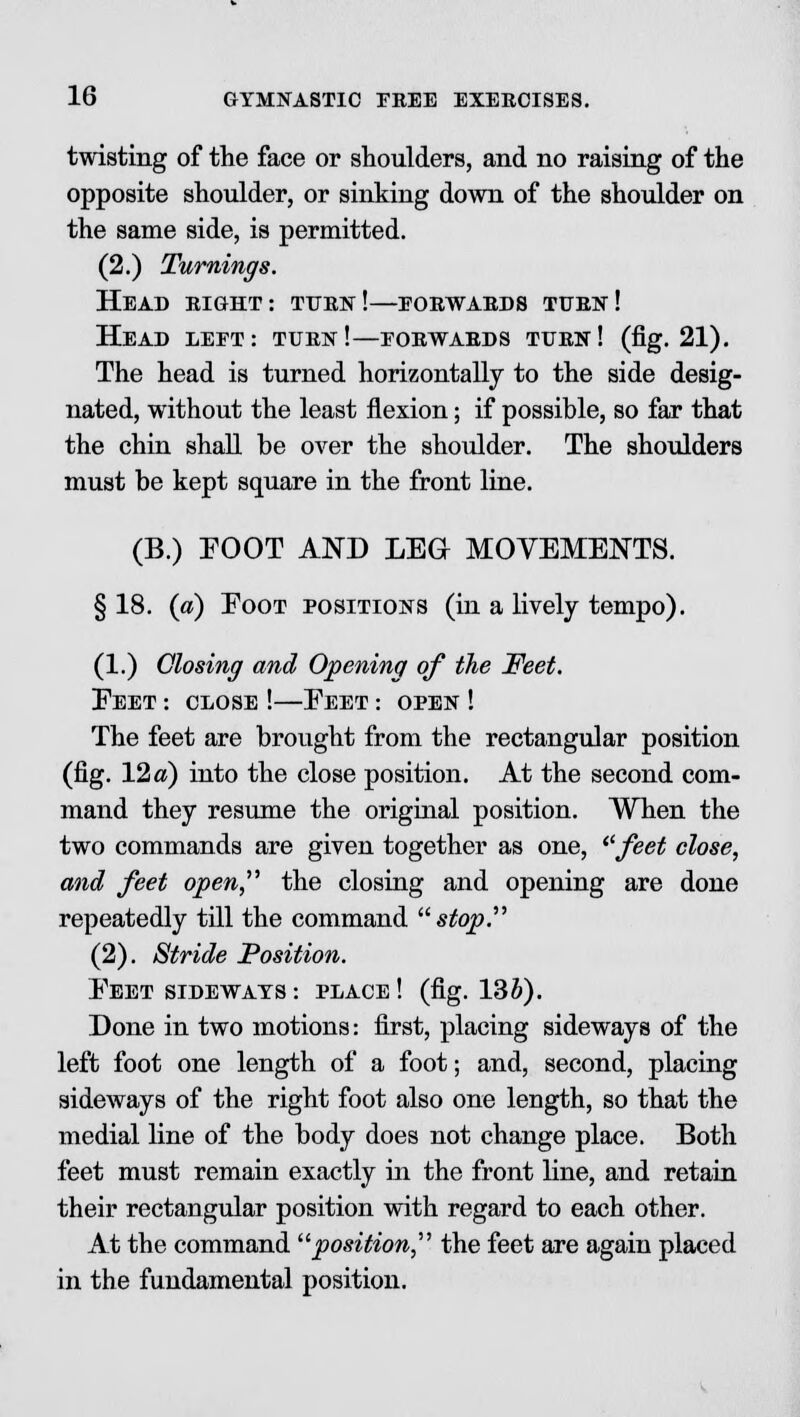 twisting of the face or shoulders, and no raising of the opposite shoulder, or sinking down of the shoulder on the same side, is permitted. (2.) Turnings. Head right: turn!—forwards turn! Head left: turn!—forwards turn! (fig. 21). The head is turned horizontally to the side desig- nated, without the least flexion; if possible, so far that the chin shall be over the shoulder. The shoulders must be kept square in the front line. (B.) FOOT AND LEG MOVEMENTS. §18. («) Eoot positions (in a lively tempo). (1.) Closing and Opening of the Feet. Eeet : close !—Eeet : open ! The feet are brought from the rectangular position (fig. 12a) into the close position. At the second com- mand they resume the original position. When the two commands are given together as one, feet close, and feet open, the closing and opening are done repeatedly till the command  stop. (2). Stride Position. Eeet sideways : place ! (fig. 13&). Done in two motions: first, placing sideways of the left foot one length of a foot; and, second, placing sideways of the right foot also one length, so that the medial line of the body does not change place. Both feet must remain exactly in the front line, and retain their rectangular position with regard to each other. At the command position, the feet are again placed in the fundamental position.