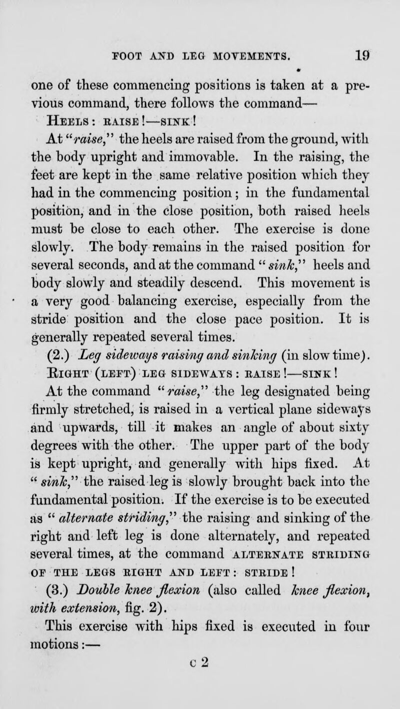 one of these commencing positions is taken at a pre- vious command, there follows the command— Heels: eaise!—sink! At raise, the heels are raised from the ground, with the hody upright and immovable. In the raising, the feet are kept in the same relative position which they had in the commencing position; in the fundamental position, and in the close position, both raised heels must be close to each other. The exercise is done slowly. The body remains in the raised position for several seconds, and at the command  sink heels and body slowly and steadily descend. This movement is a very good balancing exercise, especially from the stride position and the close pace position. It is generally repeated several times. (2.) Leg sideways raising and sinking (in slow time). Eight (left) leg sideways : eaise !—sink ! At the command raise the leg designated being firmly stretched, is raised in a vertical plane sideways and upwards, till it makes an angle of about sixty degrees with the other. The upper part of the body is kept upright, and generally with hips fixed. At  sink, the raised leg is slowly brought back into the fundamental position. If the exercise is to be executed as  alternate striding, the raising and sinking of the right and left leg is done alternately, and repeated several times, at the command alteenate striding OF THE LEGS EIGHT AND LEFT : STEIDE ! (3.) Double knee flexion (also called knee flexion, with extension, fig. 2). This exercise with hips fixed is executed in four motions:— c2