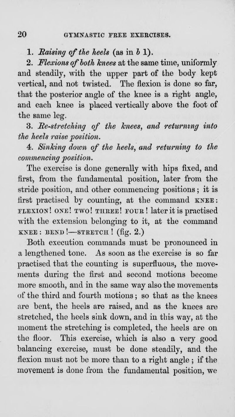 1. Raising of the heels (as in b 1). 2. Flexions of both knees at the same time, uniformly and steadily, with the upper part of the body kept vertical, and not twisted. The flexion is done so far, that the posterior angle of the knee is a right angle, and each knee is placed vertically above the foot of the same leg. 3. He-stretching of the Tcnees, and returning into the heels raise position. 4>. Sinking down of the heels, and returning to the commencing position. The exercise is done generally with hips fixed, and first, from the fundamental position, later from the stride position, and other commencing positions; it is first practised by counting, at the command knee : flexion! one! two! tkree! eour! later it is practised with the extension belonging to it, at the command KNEE : BEND ! STRETCH ! (fig. 2.) Both execution commands must be pronounced in a lengthened tone. As soon as the exercise is so far practised that the counting is superfluous, the move- ments during the first and second motions become more smooth, and in the same way also the movements of the third and fourth motions; so that as the knees are bent, the heels are raised, and as the knees are stretched, the heels sink down, and in this way, at the moment the stretching is completed, the heels are on the floor. This exercise, which is also a very good balancing exercise, must be done steadily, and the flexion must not be more than to a right angle ; if the movement is done from the fundamental position, we