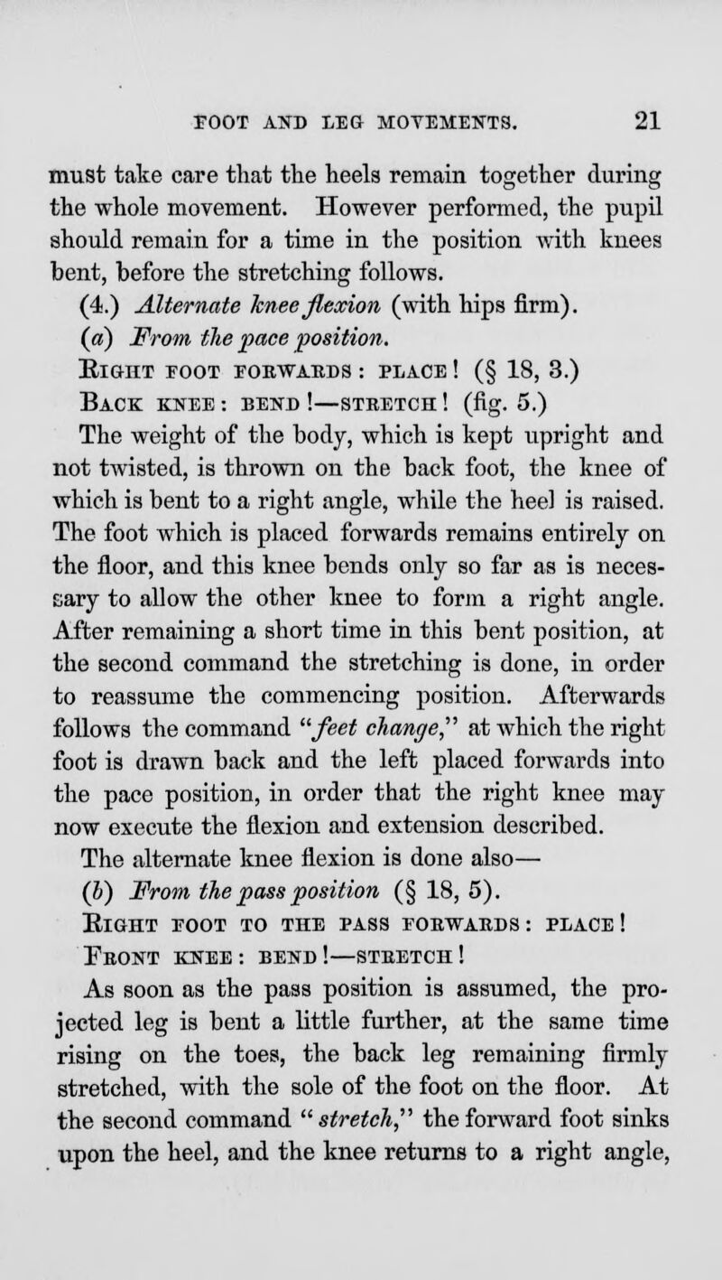 must take care that the heels remain together during the whole movement. However performed, the pupil should remain for a time in the position with knees bent, before the stretching follows. (4.) Alternate knee flexion (with hips firm). («) From the pace 'position. Right eoot eorwards : place ! (§ 18, 3.) Back knee: bend!—stretch! (fig. 5.) The weight of the body, which is kept upright and not twisted, is thrown on the back foot, the knee of which is bent to a right angle, while the heel is raised. The foot which is placed forwards remains entirely on the floor, and this knee bends only so far as is neces- sary to allow the other knee to form a right angle. After remaining a short time in this bent position, at the second command the stretching is done, in order to reassume the commencing position. Afterwards follows the command feet change at which the right foot is drawn back and the left placed forwards into the pace position, in order that the right knee may now execute the flexion and extension described. The alternate knee flexion is done also— (h) From the pass position (§ 18, 5). Right toot to the pass forwards: place! Front knee : bend !—stretch ! As soon as the pass position is assumed, the pro- jected leg is bent a little further, at the same time rising on the toes, the back leg remaining firmly stretched, with the sole of the foot on the floor. At the second command stretch, the forward foot sinks upon the heel, and the knee returns to a right angle,