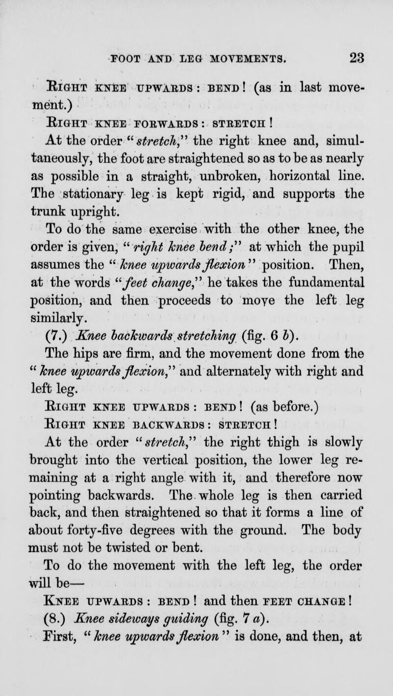 Eight knee upwards : bend ! (as in last move- ment.) Right knee forwards : stretch ! At the order stretch the right knee and, simul- taneously, the foot are straightened so as to be as nearly as possible in a straight, unbroken, horizontal line. The stationary leg is kept rigid, and supports the trunk upright. To do the same exercise with the other knee, the order is given, right knee bend; at which the pupil assumes the knee upwards flexion position. Then, at the words feet change he takes the fundamental position, and then proceeds to move the left leg similarly. (7.) Knee backwards stretching (fig. 6 b). The hips are firm, and the movement done from the  knee upwards flexion, and alternately with right and left leg. Right knee upwards : bend ! (as before.) Right knee backwards: stretch! At the order stretch, the right thigh is slowly brought into the vertical position, the lower leg re- maining at a right angle with it, and therefore now pointing backwards. The whole leg is then carried back, and then straightened so that it forms a line of about forty-five degrees with the ground. The body must not be twisted or bent. To do the movement with the left leg, the order will be— Knee upwards : bend ! and then eeet change ! (8.) Knee sideways guiding (fig. 7 a). Eirst, knee upwards flexion is done, and then, at