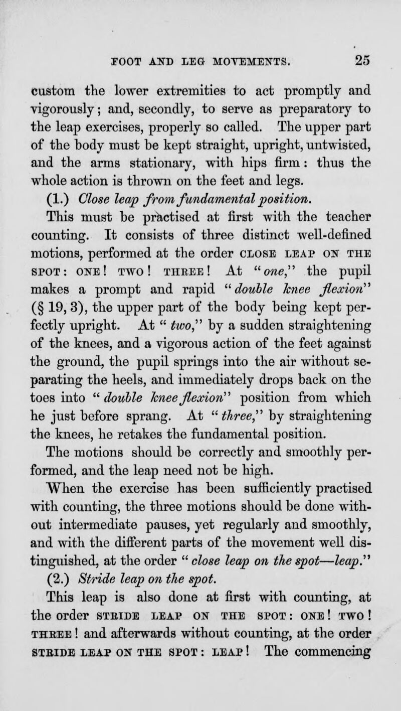 custom the lower extremities to act promptly and vigorously; and, secondly, to serve as preparatory to the leap exercises, properly so called. The upper part of the hody must be kept straight, upright, untwisted, and the arms stationary, with hips firm: thus the whole action is thrown on the feet and legs. (1.) Close leap from fundamental position. This must he practised at first with the teacher counting. It consists of three distinct well-defined motions, performed at the order close leap ok the spot: one! two! three! At owe, the pupil makes a prompt and rapid double knee flexion (§ 19, 3), the upper part of the body being kept per- fectly upright. At  two, by a sudden straightening of the knees, and a vigorous action of the feet against the ground, the pupil springs into the air without se- parating the heels, and immediately drops back on the toes into  double knee flexion position from which he just before sprang. At  three, by straightening the knees, he retakes the fundamental position. The motions should be correctly and smoothly per- formed, and the leap need not be high. When the exercise has been sufficiently practised with counting, the three motions should be done with- out intermediate pauses, yet regularly and smoothly, and with the different parts of the movement well dis- tinguished, at the order  close leap on the spot—leap. (2.) Stride leap on the spot. This leap is also done at first with counting, at the order stride leap on the spot : one ! two ! three ! and afterwards without counting, at the order stride leap on the spot : leap ! The commencing