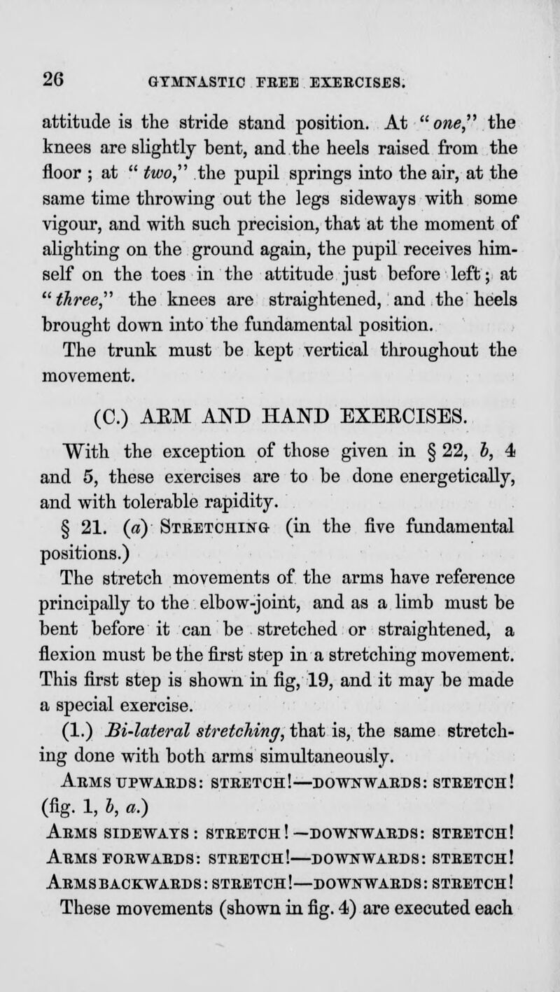 attitude is the stride stand position. At one the knees are slightly bent, and the heels raised from the floor ; at  two, the pupil springs into the air, at the same time throwing out the legs sideways with some vigour, and with such precision, that at the moment of alighting on the ground again, the pupil receives him- self on the toes in the attitude just before left; at three the knees are straightened, and the heels brought down into the fundamental position. The trunk must be kept vertical throughout the movement. (C.) ASM AND HAND EXEECISES. With the exception of those given in § 22, h, 4 and 5, these exercises are to be done energetically, and with tolerable rapidity. § 21. («) Stretching (in the five fundamental positions.) The stretch movements of the arms have reference principally to the elbow-joint, and as a limb must be bent before it can be stretched or straightened, a flexion must be the first step in a stretching movement. This first step is shown in fig, 19, and it may be made a special exercise. (1.) Bi-lateral stretching, that is, the same stretch- ing done with both arms simultaneously. Arms upwards: stretch!—downwards: stretch! (fig. 1, b, a.) Arms sideways: stretch!—downwards: stretch! Arms forwards: stretch!—downwards: stretch! Arms backwards: stretch!—downwards: stretch! These movements (shown in fig. 4) are executed each