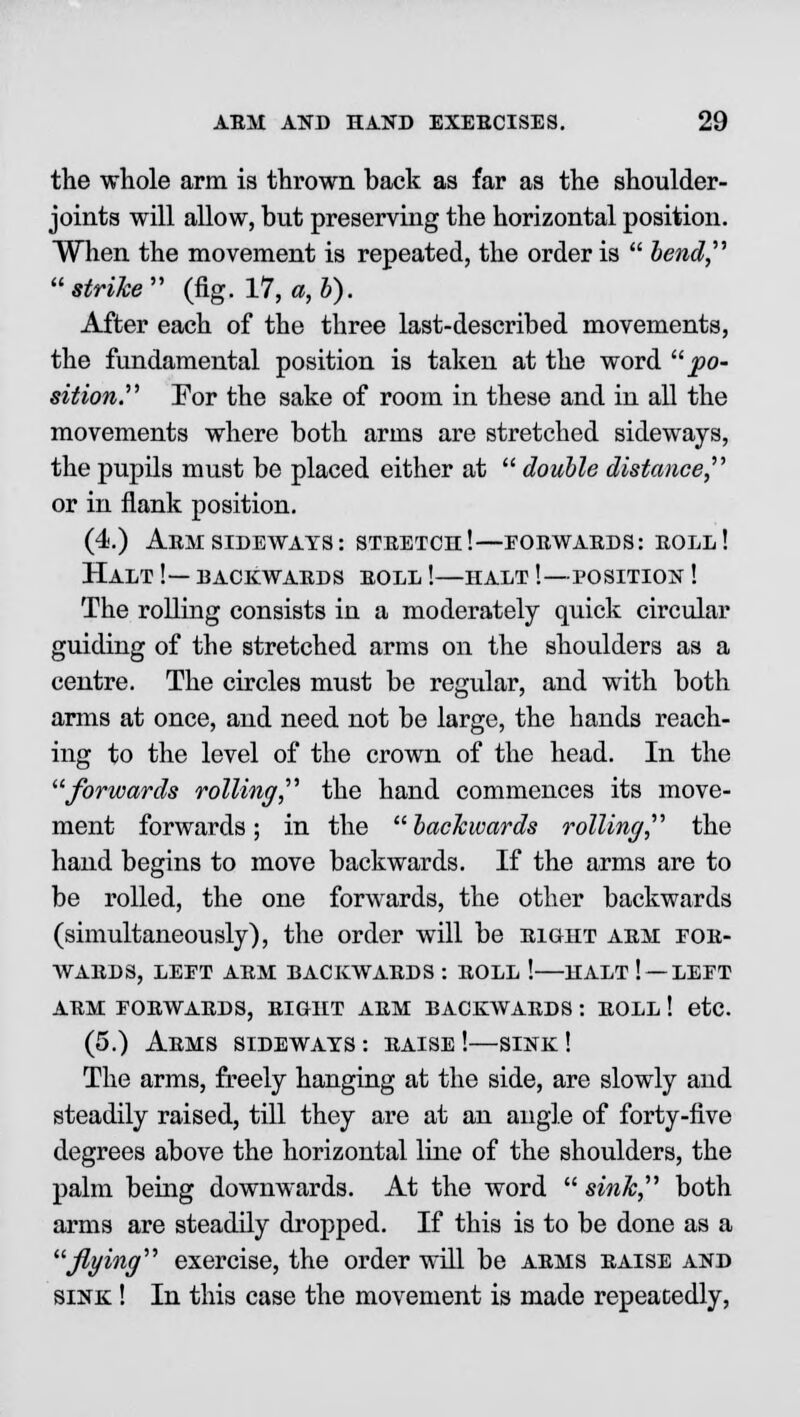 the whole arm is thrown back as far as the shoulder- joints will allow, but preserving the horizontal position. When the movement is repeated, the order is  bend strike (fig. 17, a,b). After each of the three last-described movements, the fundamental position is taken at the word po- sition. For the sake of room in these and in all the movements where both arms are stretched sideways, the pupils must be placed either at  double distance, or in flank position. (4.) Arm sideways: stretch!—forwards: roll! Halt !— backwards roll !—halt '.—position ! The rolling consists in a moderately quick circular guiding of the stretched arms on the shoulders as a centre. The circles must be regular, and with both arms at once, and need not be large, the hands reach- ing to the level of the crown of the head. In the forwards rolling, the hand commences its move- ment forwards; in the backwards rolling, the hand begins to move backwards. If the arms are to be rolled, the one forwards, the other backwards (simultaneously), the order will be right arm for- wards, LEFT ARM BACKWARDS : ROLL ! HALT ! — LEFT arm forwards, right arm backwards : roll ! etc. (5.) Arms sideways s raise !—sink ! The arms, freely hanging at the side, are slowly and steadily raised, till they are at an angle of forty-five degrees above the horizontal line of the shoulders, the palm being downwards. At the word  sink, both arms are steadily dropped. If this is to be done as a flying exercise, the order will be arms raise and sink ! In this case the movement is made repeatedly,