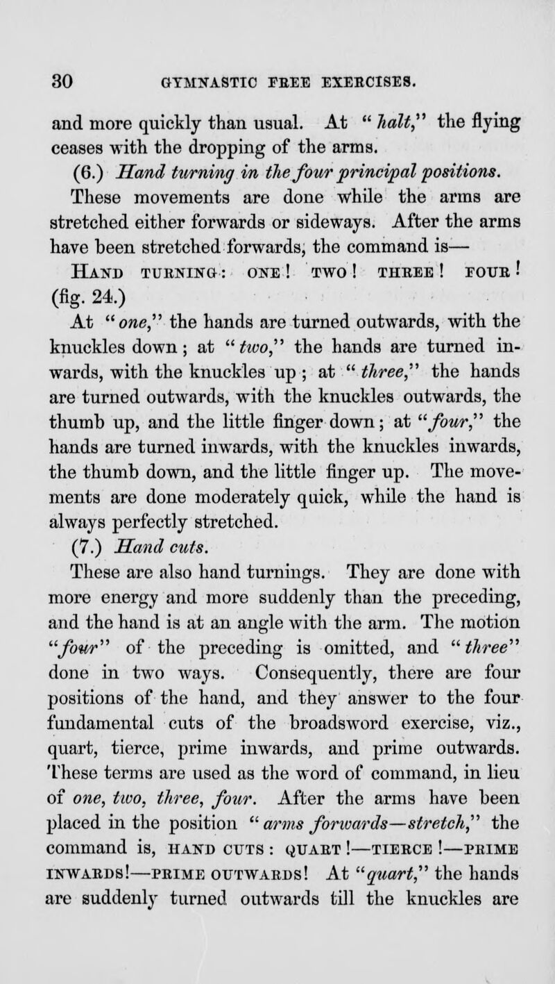 and more quickly than usual. At  halt the flying ceases with the dropping of the arms. (6.) Hand turning in the four principal positions. These movements are done while the arms are stretched either forwards or sideways. After the arms have been stretched forwards, the command is— HAKD TURNING : ONE ! TWO ! THREE ! FOUR ■' (fig. 24.) At one the hands are turned outwards, with the knuckles down; at tivo, the hands are turned in- wards, with the knuckles up ; at  three, the hands are turned outwards, with the knuckles outwards, the thumb up, and the little finger down; at four, the hands are turned inwards, with the knuckles inwards, the thumb down, and the little finger up. The move- ments are done moderately quick, while the hand is always perfectly stretched. (7.) Hand cuts. These are also hand turnings. They are done with more energy and more suddenly than the preceding, and the hand is at an angle with the arm. The motion four of the preceding is omitted, and three done in two ways. Consequently, there are four positions of the hand, and they answer to the four fundamental cuts of the broadsword exercise, viz., quart, tierce, prime inwards, and prime outwards. These terms are used as the word of command, in lieu of one, two, three, four. After the arms have been placed in the position  arms forwards—stretch the command is, hand cuts : quart !—tierce !—prime inwards!—prime outwards! At quart the hands are suddenly turned outwards till the knuckles are