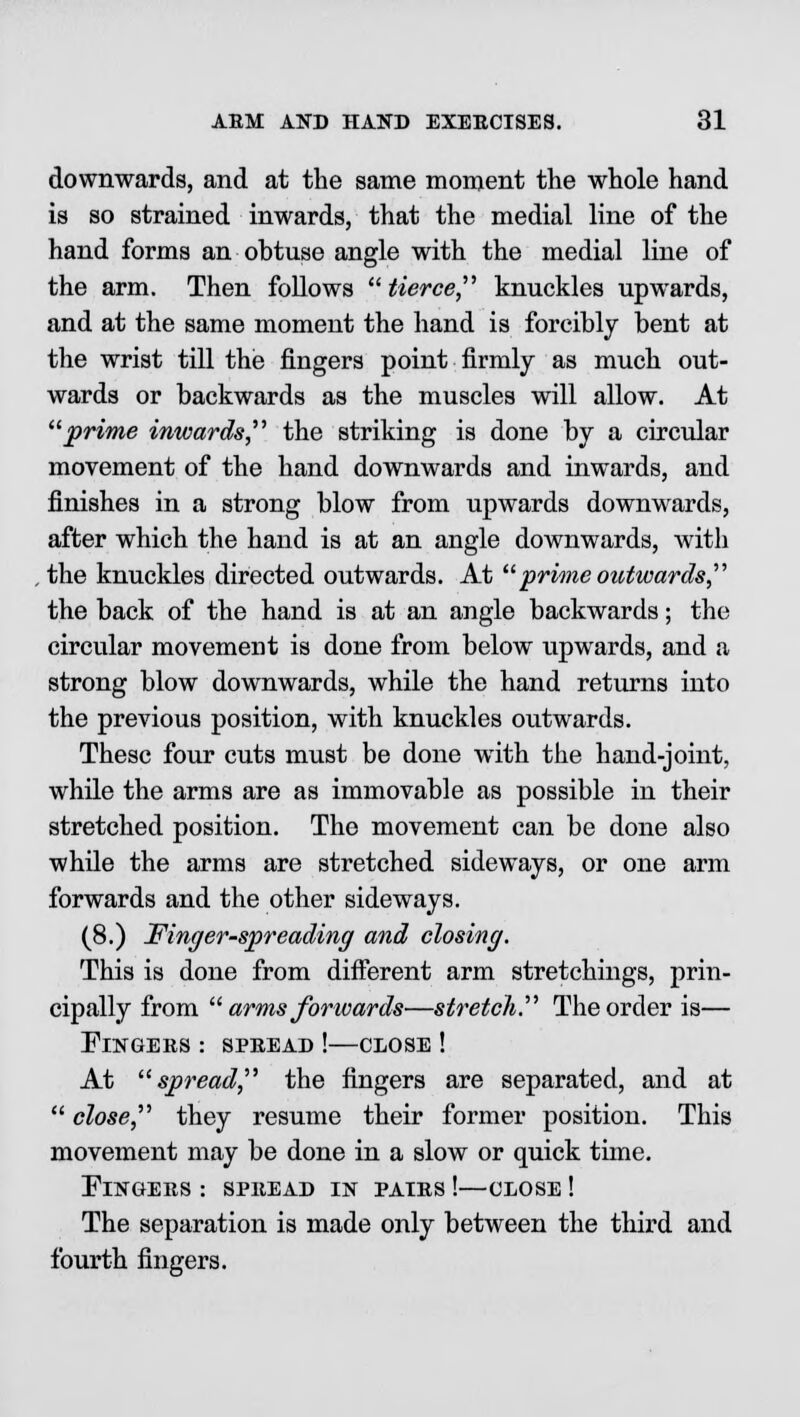 downwards, and at the same moment the whole hand is so strained inwards, that the medial line of the hand forms an obtuse angle with the medial line of the arm. Then follows  tierce, knuckles upwards, and at the same moment the hand is forcibly bent at the wrist till the fingers point firmly as much out- wards or backwards as the muscles will allow. At prime inwards, the striking is done by a circular movement of the hand downwards and inwards, and finishes in a strong blow from upwards downwards, after which the hand is at an angle downwards, with the knuckles directed outwards. At  prime outwards  the back of the hand is at an angle backwards; the circular movement is done from below upwards, and a strong blow downwards, while the hand returns into the previous position, with knuckles outwards. These four cuts must be done with the hand-joint, while the arms are as immovable as possible in their stretched position. The movement can be done also while the arms are stretched sideways, or one arm forwards and the other sideways. (8.) Finger-spreading and closing. This is done from different arm stretchings, prin- cipally from  arms forwards—stretch. The order is— Fingers : spbead !—close ! At spread, the fingers are separated, and at  close, they resume their former position. This movement may be done in a slow or quick time. Fingers : spread in pairs !—close ! The separation is made only between the third and fourth fingers.