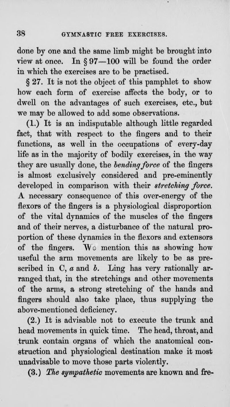 done by one and the same limb might be brought into view at once. In § 97—100 will be found the order in which the exercises are to be practised. § 27. It is not the object of this pamphlet to show how each form of exercise affects the body, or to dwell on the advantages of such exercises, etc., but we may be allowed to add some observations. (1.) It is an indisputable although little regarded fact, that with respect to the fingers and to their functions, as well in the occupations of every-day life as in the majority of bodily exercises, in the way they are usually done, the lending force of the fingers is almost exclusively considered and pre-eminently developed in comparison with their stretching force. A necessary consequence of this over-energy of the flexors of the fingers is a physiological disproportion of the vital dynamics of the muscles of the fingers and of their nerves, a disturbance of the natural pro- portion of these dynamics in the flexors and extensors of the fingers. Wo mention this as showing how useful the arm movements are likely to be as pre- scribed in C, a and b. Ling has very rationally ar- ranged that, in the stretchings and other movements of the arms, a strong stretching of the hands and fingers should also take place, thus supplying the above-mentioned deficiency. (2.) It is advisable not to execute the trunk and head movements in quick time. The head, throat, and trunk contain organs of which the anatomical con- struction and physiological destination make it most unadvisable to move those parts violently. (3.) The sympathetic movements are known and fre-