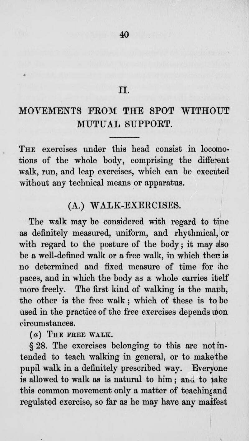 II. MOVEMENTS PROM THE SPOT WITHOUT MUTUAL SUPPOET. The exercises under this head consist in locomo- tions of the whole body, comprising the different walk, run, and leap exercises, which can be executed without any technical means or apparatus. (A.) WALK-EXERCISES. The walk may be considered with regard to tine as definitely measured, uniform, and rhythmical, or with regard to the posture of the body; it may a'so be a well-defined walk or a free walk, in which ther; is no determined and fixed measure of time for ihe paces, and in which the body as a whole carries itielf more freely. The first kind of walking is the mach, the other is the free walk; which of these is to be used in the practice of the free exercises depends U>on circumstances. (a) The fbee walk. §28. The exercises belonging to this are not in- tended to teach walking in general, or to makethe pupil walk in a definitely prescribed way. Everyone is allowed to walk as is natural to him; ana to lake this common movement only a matter of teaching and regulated exercise, so far as he may have any maifest