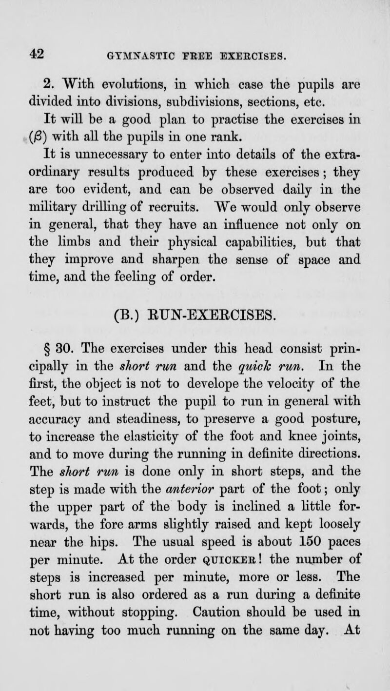 2. With evolutions, in which case the pupils are divided into divisions, subdivisions, sections, etc. It will be a good plan to practise the exercises in (jS) with all the pupils in one rank. It is unnecessary to enter into details of the extra- ordinary results produced by these exercises ; they are too evident, and can be observed daily in the military drilling of recruits. We would only observe in general, that they have an influence not only on the limbs and their physical capabilities, but that they improve and sharpen the sense of space and time, and the feeling of order. (B.) EUN-EXERCISES. § 30. The exercises under this head consist prin- cipally in the short run and the quick run. In the first, the object is not to develope the velocity of the feet, but to instruct the pupil to run in general with accuracy and steadiness, to preserve a good posture, to increase the elasticity of the foot and knee joints, and to move during the running in definite directions. The short run is done only in short steps, and the step is made with the anterior part of the foot; only the upper part of the body is inclined a little for- wards, the fore arms slightly raised and kept loosely near the hips. The usual speed is about 150 paces per minute. At the order quicker ! the number of steps is increased per minute, more or less. The short run is also ordered as a run during a definite time, without stopping. Caution should be used in not having too much running on the same day. At