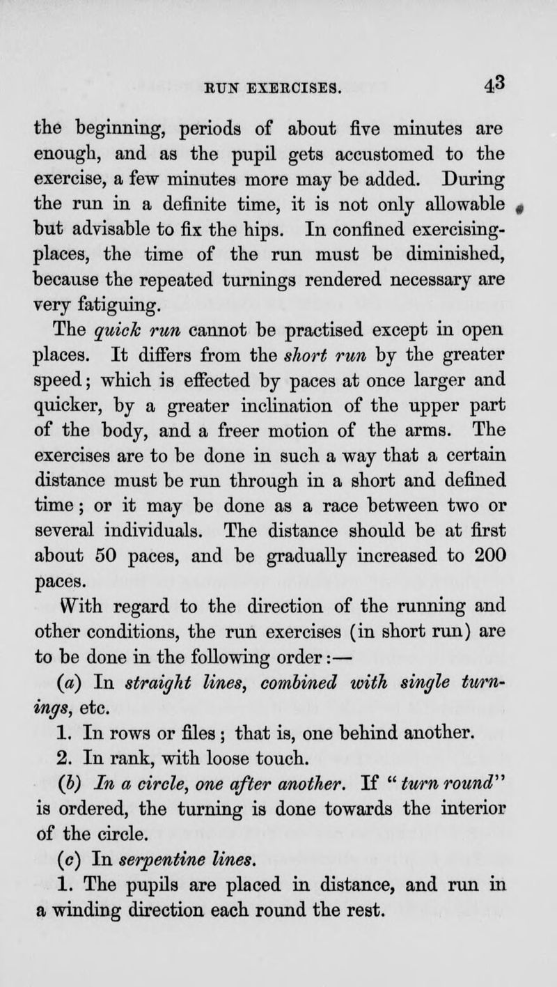 the beginning, periods of about five minutes are enough, and as the pupil gets accustomed to the exercise, a few minutes more may be added. During the run in a definite time, it is not only allowable but advisable to fix the hips. In confined exercising- places, the time of the run must be diminished, because the repeated turnings rendered necessary are very fatiguing. The quick run cannot be practised except in open places. It differs from the short run by the greater speed; which is effected by paces at once larger and quicker, by a greater inclination of the upper part of the body, and a freer motion of the arms. The exercises are to be done in such a way that a certain distance must be run through in a short and defined time; or it may be done as a race between two or several individuals. The distance should be at first about 50 paces, and be gradually increased to 200 paces. With regard to the direction of the running and other conditions, the run exercises (in short run) are to be done in the following order:— (a) In straight lines, combined with single turn- ings, etc. 1. In rows or files; that is, one behind another. 2. In rank, with loose touch. (b) In a circle, one after another. If  turn round is ordered, the turning is done towards the interior of the circle. (c) In serpentine lines. 1. The pupils are placed in distance, and run in a winding direction each round the rest.