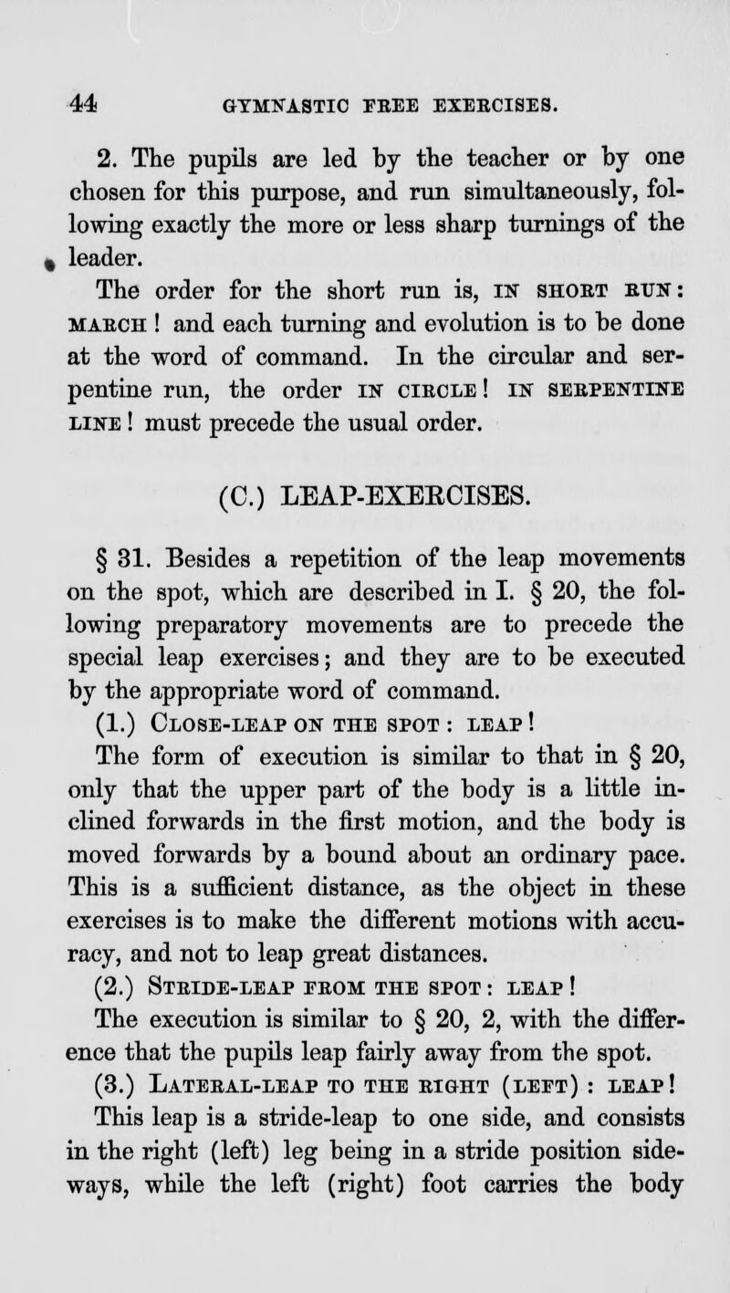 2. The pupils are led by the teacher or by one chosen for this purpose, and run simultaneously, fol- lowing exactly the more or less sharp turnings of the leader. The order for the short run is, in short bun: march ! and each turning and evolution is to be done at the word of command. In the circular and ser- pentine run, the order in circle! in serpentine line ! must precede the usual order. (C.) LEAP-EXERCISES. § 31. Besides a repetition of the leap movements on the spot, which are described in I. § 20, the fol- lowing preparatory movements are to precede the special leap exercises; and they are to be executed by the appropriate word of command. (1.) Close-leap on the spot : leap ! The form of execution is similar to that in § 20, only that the upper part of the body is a little in- clined forwards in the first motion, and the body is moved forwards by a bound about an ordinary pace. This is a sufficient distance, as the object in these exercises is to make the different motions with accu- racy, and not to leap great distances. (2.) Stride-leap from the spot : leap ! The execution is similar to § 20, 2, with the differ- ence that the pupils leap fairly away from the spot. (3.) Lateral-leap to the right (left) : leap! This leap is a stride-leap to one side, and consists in the right (left) leg being in a stride position side- ways, while the left (right) foot carries the body