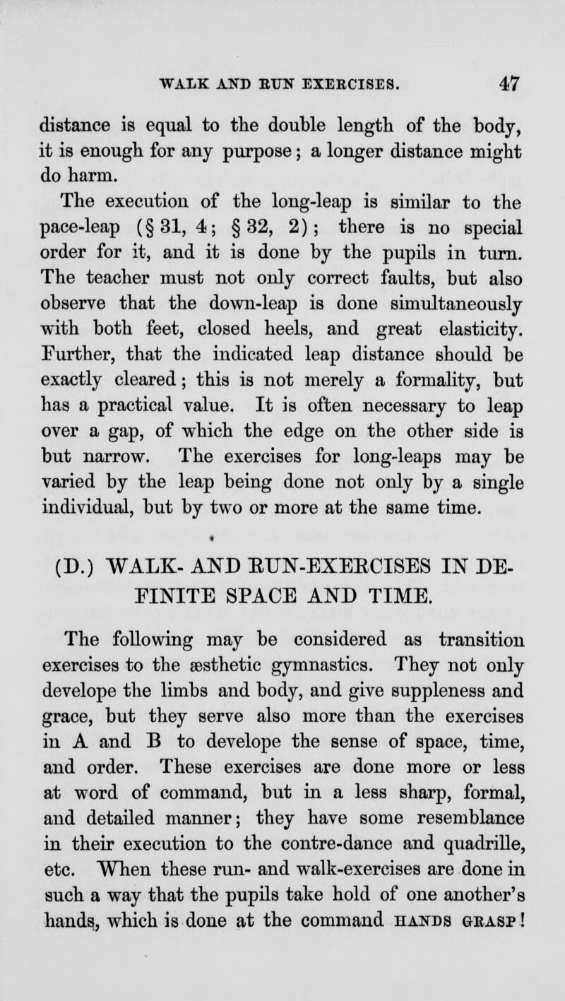 distance is equal to the double length of the body, it is enough for any purpose; a longer distance might do harm. The execution of the long-leap is similar to the pace-leap (§31,4; §32, 2); there is no special order for it, and it is done by the pupils in turn. The teacher must not only correct faults, but also observe that the down-leap is done simultaneously with both feet, closed heels, and great elasticity. Further, that the indicated leap distance should be exactly cleared; this is not merely a formality, but has a practical value. It is often necessary to leap over a gap, of which the edge on the other side is but narrow. The exercises for long-leaps may be varied by the leap being done not only by a single individual, but by two or more at the same time. (D.) WALK- AND EUN-EXEKCISES IN DE- FINITE SPACE AND TIME. The following may be considered as transition exercises to the aesthetic gymnastics. They not only develope the limbs and body, and give suppleness and grace, but they serve also more than the exercises in A and B to develope the sense of space, time, and order. These exercises are done more or less at word of command, but in a less sharp, formal, and detailed manner; they have some resemblance in their execution to the contre-dance and quadrille, etc. When these run- and walk-exercises are done in such a way that the pupils take hold of one another's hands, which is done at the command hands grasp !