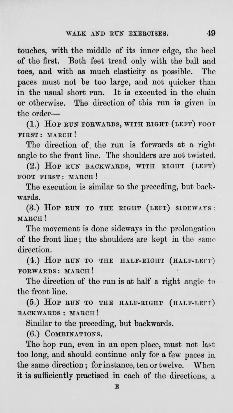 touches, with the middle of its inner edge, the heel of the first. Both feet tread only with the hall and toes, and with as much elasticity as possible. The paces must not he too large, and not quicker than in the usual short run. It is executed in the chain or otherwise. The direction of this run is given in the order— (1.) Hop run forwards, with eight (left) foot first : makch ! The direction of, the run is forwards at a right angle to the front line. The shoulders are not twisted. (2.) Hop run backwards, with right (left) foot first : march ! The execution is similar to the preceding, but back- wards. (3.) Hop run to the right (left) sideways : MARCH! The movement is done sideways in the prolongation of the front line; the shoulders are kept in the same direction. (4.) Hop run to the half-right (half-left) forwards : march ! The direction of the run is at half a right angle to the front line. (5.) Hop run to the half-right (half-left) backwards : march ! Similar to the preceding, but backwards. (6.) Combinations. The hop run, even in an open place, must not last too long, and should continue only for a few paces in the same direction; for instance, ten or twelve. When it is sufficiently practised in each of the directions, a E