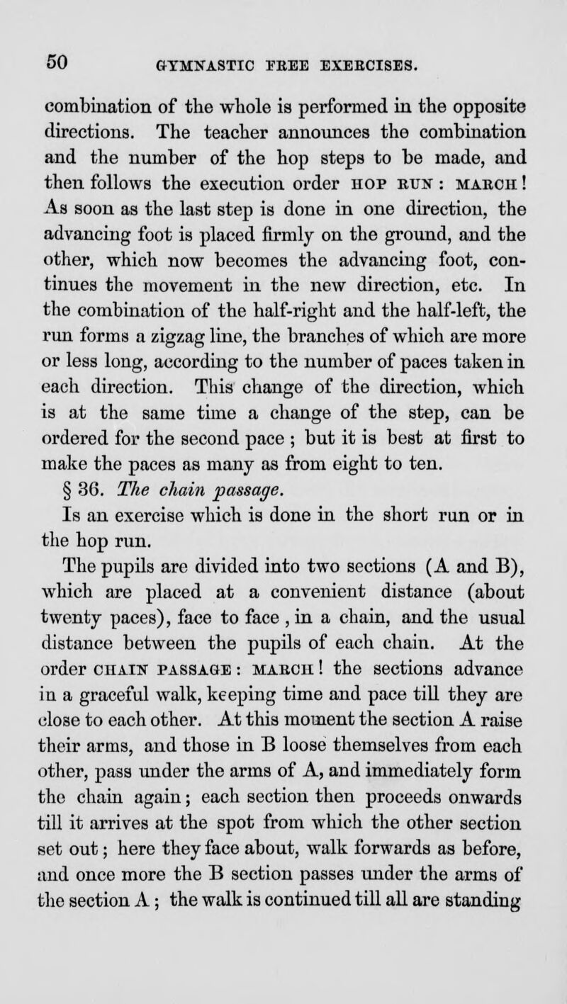 combination of the whole is performed in the opposite directions. The teacher announces the combination and the number of the hop steps to be made, and then follows the execution order hop run : march ! As soon as the last step is done in one direction, the advancing foot is placed firmly on the ground, and the other, which now becomes the advancing foot, con- tinues the movement in the new direction, etc. In the combination of the half-right and the half-left, the run forms a zigzag line, the branches of which are more or less long, according to the number of paces taken in each direction. This change of the direction, which is at the same time a change of the step, can be ordered for the second pace ; but it is best at first to make the paces as many as from eight to ten. § 36. The chain passage. Is an exercise which is done in the short run or in the hop run. The pupils are divided into two sections (A and B), which are placed at a convenient distance (about twenty paces), face to face , in a chain, and the usual distance between the pupils of each chain. At the order chain passage : march ! the sections advance in a graceful walk, keeping time and pace till they are close to each other. At this moment the section A raise their arms, and those in B loose themselves from each other, pass under the arms of A, and immediately form the chain again; each section then proceeds onwards till it arrives at the spot from which the other section set out; here they face about, walk forwards as before, and once more the B section passes under the arms of the section A; the walk is continued till all are standing