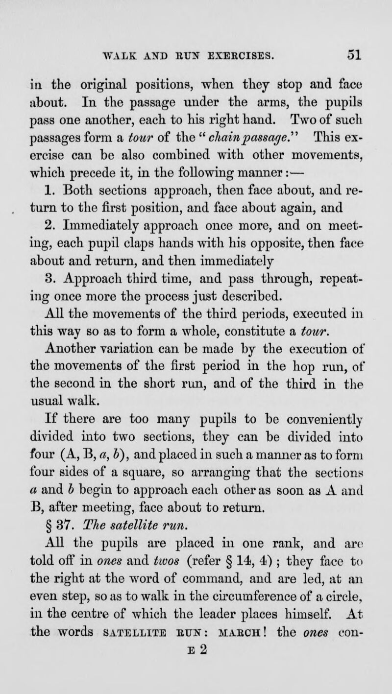 in the original positions, when they stop and face about. In the passage under the arms, the pupils pass one another, each to his right hand. Two of such passages form a tour of the  chain passage. This ex- ercise can be also combined with other movements, which precede it, in the following manner:— 1. Both sections approach, then face about, and re- turn to the first position, and face about again, and 2. Immediately approach once more, and on meet- ing, each pupil claps hands with his opposite, then face about and return, and then immediately 3. Approach third time, and pass through, repeat- ing once more the process just described. All the movements of the third periods, executed in this way so as to form a whole, constitute a tour. Another variation can be made by the execution of the movements of the first period in the hop run, of the second in the short run, and of the third in the usual walk. If there are too many pupils to be conveniently divided into two sections, they can be divided into four (A, B, a, b), and placed in such a manner as to form four sides of a square, so arranging that the sections a and b begin to approach each other as soon as A and B, after meeting, face about to return. § 37. The satellite run. All the pupils are placed in one rank, and are told off in ones and twos (refer § 14, 4) ; they face to the right at the word of command, and are led, at an even step, so as to walk in the circumference of a circle, in the centre of which the leader places himself. At the words satellite bun: mabch! the ones eon- is 2