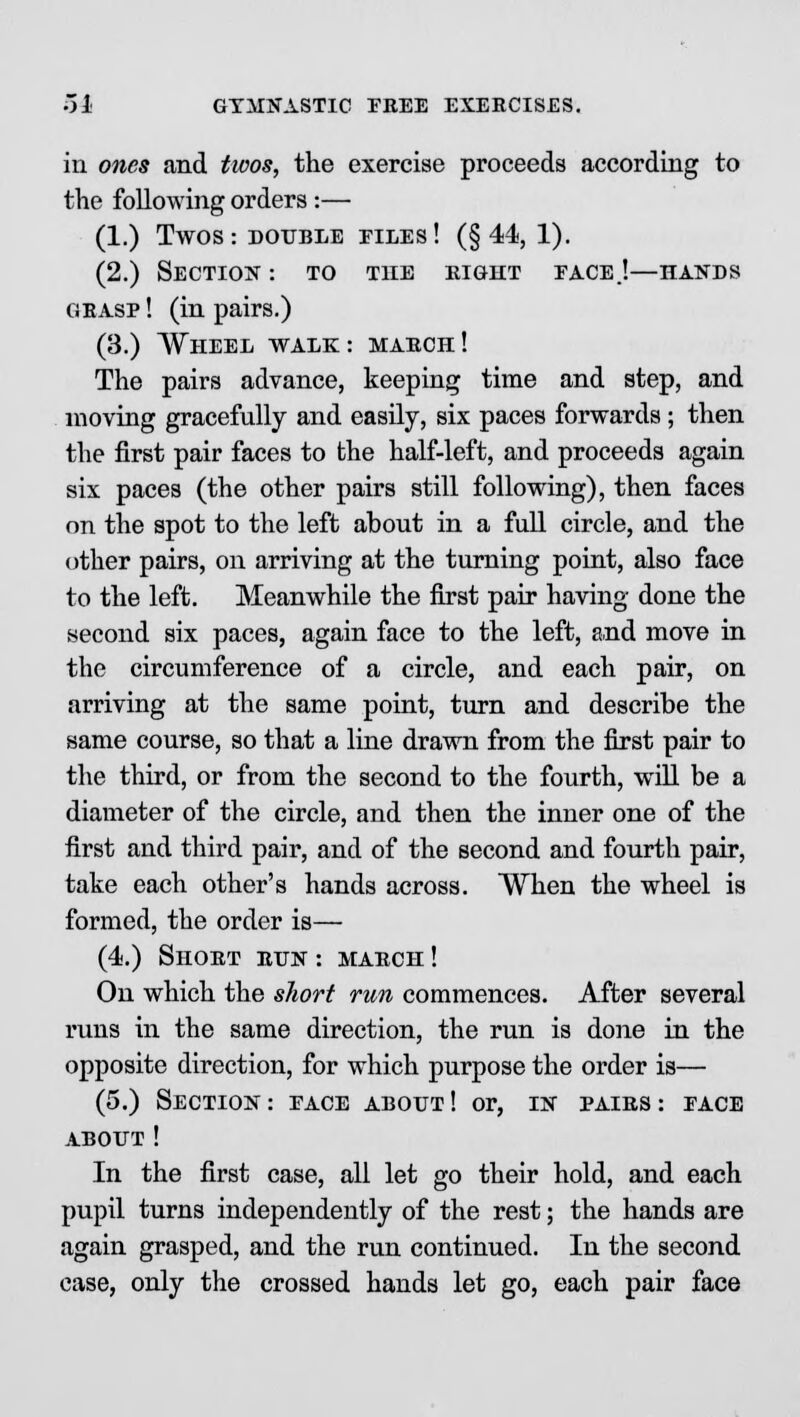 in ones and tioos, the exercise proceeds according to the following orders :— (1.) Twos: double files! (§44, 1). (2.) Section : to the right eace.!—hands grasp ! (in pairs.) (3.) Wheel walk: march! The pairs advance, keeping time and step, and moving gracefully and easily, six paces forwards; then the first pair faces to the half-left, and proceeds again six paces (the other pairs still following), then faces on the spot to the left about in a full circle, and the other pairs, on arriving at the turning point, also face to the left. Meanwhile the first pair having done the second six paces, again face to the left, and move in the circumference of a circle, and each pair, on arriving at the same point, turn and describe the same course, so that a line drawn from the first pair to the third, or from the second to the fourth, will be a diameter of the circle, and then the inner one of the first and third pair, and of the second and fourth pair, take each other's hands across. When the wheel is formed, the order is— (4.) Short run : march ! On which the short run commences. After several runs in the same direction, the run is done in the opposite direction, for which purpose the order is— (5.) Section: eace about! or, in pairs: eace about! In the first case, all let go their hold, and each pupil turns independently of the rest; the hands are again grasped, and the run continued. In the second case, only the crossed hands let go, each pair face