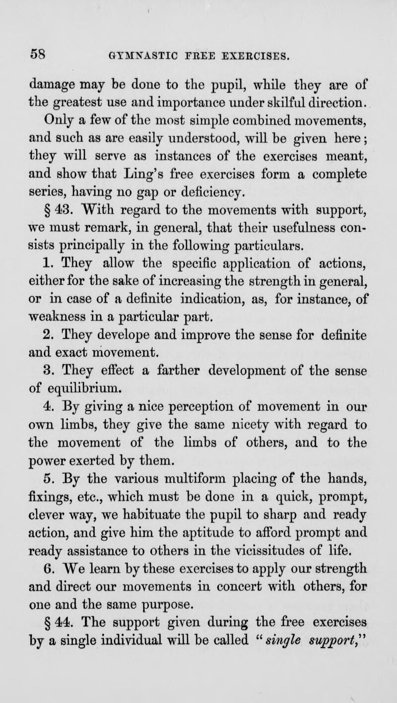 damage may be done to the pupil, while they are of the greatest use and importance under skilful direction. Only a few of the most simple combined movements, and such as are easily understood, will be given here ; they will serve as instances of the exercises meant, and show that Ling's free exercises form a complete series, having no gap or deficiency. § 43. With regard to the movements with support, we must remark, in general, that their usefulness con- sists principally in the following particulars. 1. They allow the specific application of actions, either for the sake of increasing the strength in general, or in case of a definite indication, as, for instance, of weakness in a particular part. 2. They develope and improve the sense for definite and exact movement. 3. They effect a farther development of the sense of equilibrium. 4. By giving a nice perception of movement in our own limbs, they give the same nicety with regard to the movement of the limbs of others, and to the power exerted by them. 5. By the various multiform placing of the hands, fixings, etc., which must be done in a quick, prompt, clever way, we habituate the pupil to sharp and ready action, and give him the aptitude to afford prompt and ready assistance to others in the vicissitudes of life. 6. We learn by these exercises to apply our strength and direct our movements in concert with others, for one and the same purpose. § 44. The support given during the free exercises by a single individual will be called single support,