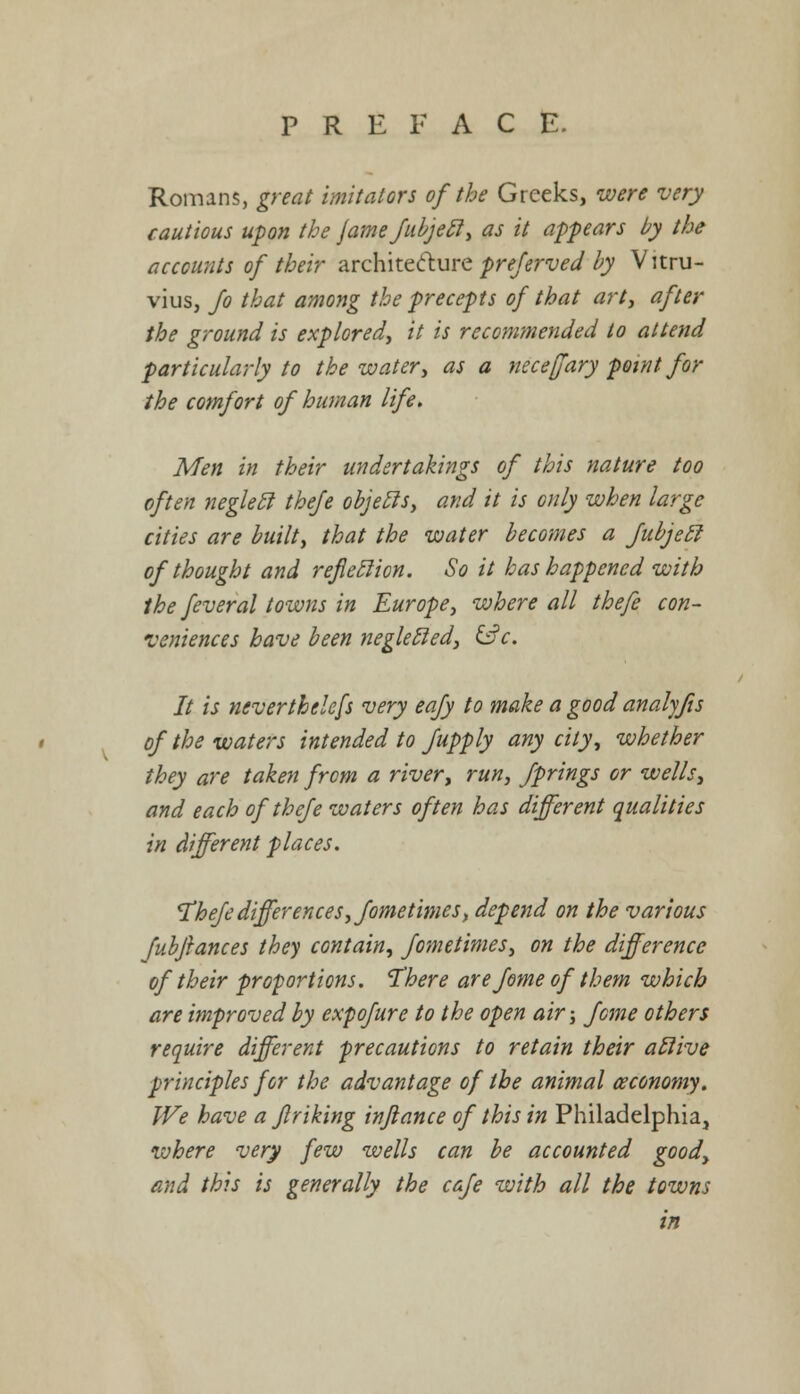 Romans, great imitators of the Greeks, were very cautious upon the Jamefubjecl, as it appears by the accounts of their architecture preferred by Vitru- vius, Jo that among the precepts of that art, after the ground is explored, it is recommended to attend particularly to the water, as a neceffary point Jor the comfort of human life. Men in their undertakings of this nature too often neglecl thefe objecls, and it is oily when large cities are built, that the water becomes a Jubjetl oJ thought and refleclion. So it has happened with the feveral towns in Europe, where all thefe con- veniences have been negletled, &c. It is nevertheless very eafy to make a good analyjis oj the waters intended to Jupply any city, whether they are taken from a river, run, Jprings or wells, and each of thefe waters often has different qualities in different places. Thefe differences, fometimes, depend on the various Jubftances they contain, fometimes, on the difference of their proportions. 'There arefome of them which are improved by expofure to the open air; feme others require different precautions to retain their afiive principles for the advantage of the animal ceconomy. We have a ftriking injlance of this in Philadelphia, where very few wells can be accounted good, and this is generally the cafe with all the towns in
