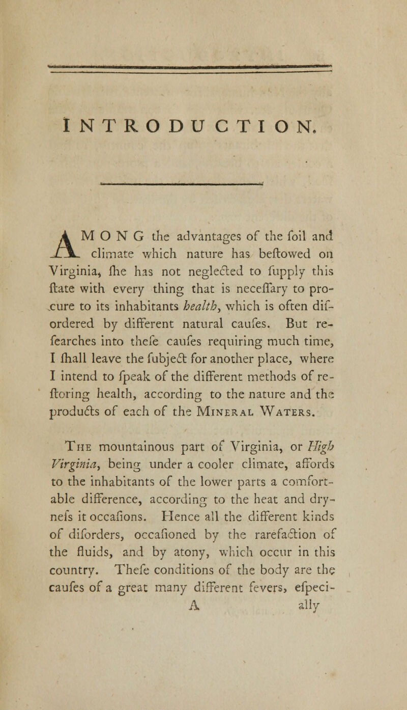 INTRODUCTION, AMONG the advantages of the foil and climate which nature has beftowed on Virginia, fhe has not neglected to fupply this Hate with every thing that is necelTary to pro- cure to its inhabitants health, which is often dif- ordered by different natural caufes. But re- fearches into thcfe caufes requiring much time, I mail leave the fubject for another place, where I intend to fpeak of the different methods of re- storing health, according to the nature and the products of each of the Mineral Waters. The mountainous part of Virginia, or High Virginia, being under a cooler climate, affords to the inhabitants of the lower parts a comfort- able difference, according to the heat and dry- nefs it occafions. Plence all the different kinds of diforders, occafioned by the rarefaction of the fluids, and by atony, which occur in this country. Thefe conditions of the body are the caufes of a great many different fevers, efpeci- A ally