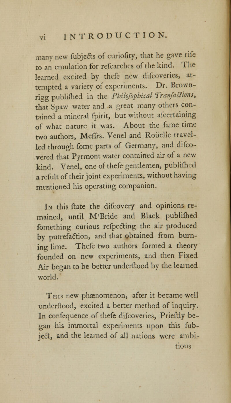 many new fubje&s of curiofity, that he gave rife to an emulation for refearches of the kind. The learned excited by thefe new difcoveries, at- tempted a variety of experiments. Dr. Brown- rigg published in the Pbilofophkal Tranfaffions, that Spaw water and a great many others con- tained a mineral fpirit, but without afcertaining of what nature it was. About the fame time two authors, Meflrs. Venel and Rouelle travel- led through fome parts of Germany, and difco- vered that Pyrmont water contained air of a new kind. Venel, one of thefe gentlemen, publifhed a refult of their joint experiments, without having mentioned his operating companion. In this ftate the difcovery and opinions re- mained, until M'Bride and Black publifhed fomething curious refpccYing the air produced by putrefaction, and that obtained from burn- ing lime. Thefe two authors formed a theory founded on new experiments, and then Fixed Air began to be better underftood by the learned world. This new phenomenon, after it became well underftood, excited a better method of inquiry. In confequence of thefe difcoveries, Prieftly be- gan his immortal experiments upon this fub- jed, and the learned of all nations were ambi- tious