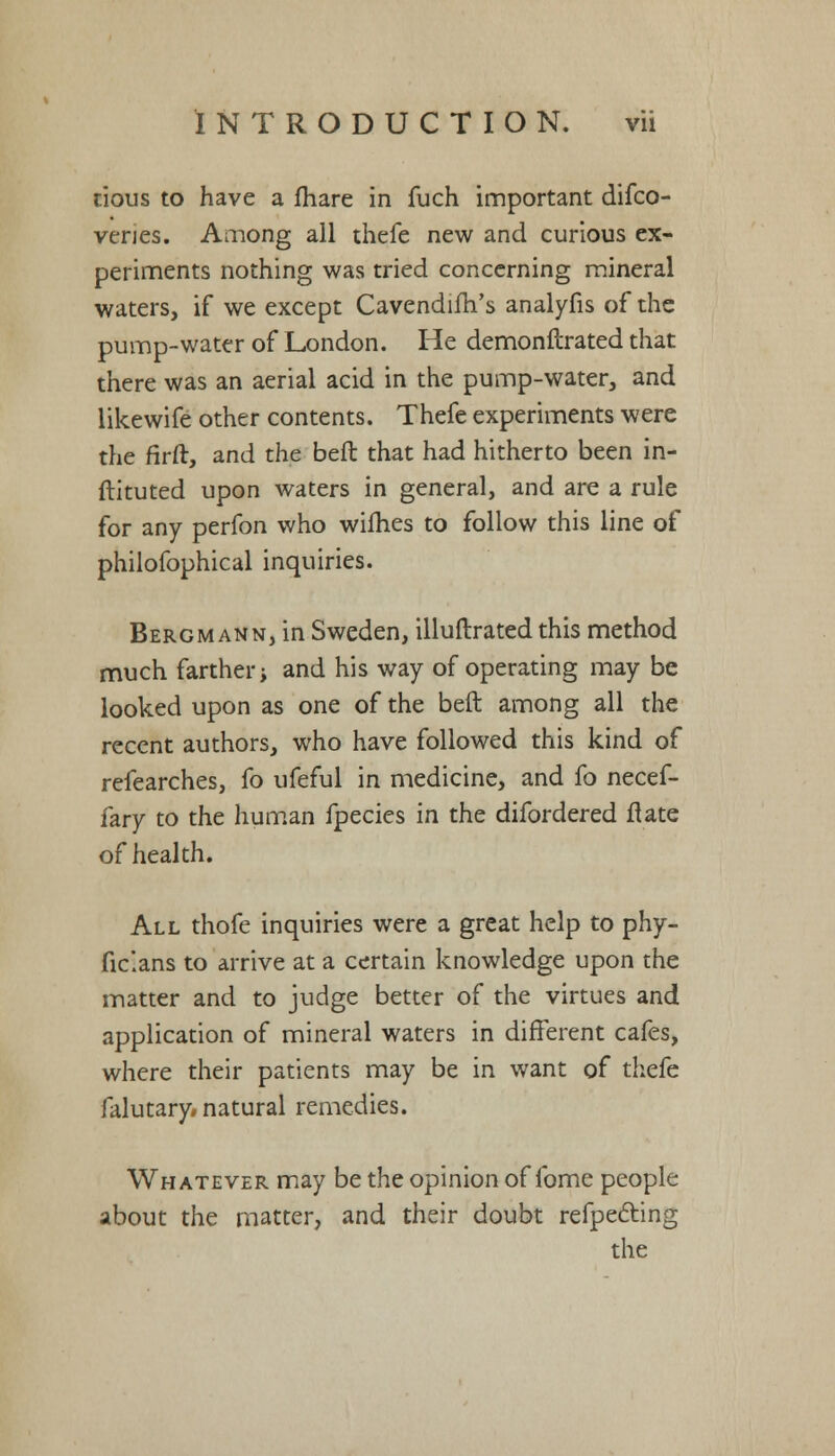 cious to have a fhare in fuch important difco- veries. Among all thefe new and curious ex- periments nothing was tried concerning mineral waters, if we except Cavendifh's analyfis of the pump-water of London. He demonftrated that there was an aerial acid in the pump-water, and likewife other contents. Thefe experiments were the firft, and the beft that had hitherto been in- ftituted upon waters in general, and are a rule for any perfon who willies to follow this line of philofophical inquiries. Bergmann, in Sweden, illuftrated this method much farther; and his way of operating may be looked upon as one of the beft among all the recent authors, who have followed this kind of refearches, fo ufeful in medicine, and fo necef- fary to the human fpecies in the difordered ftate of health. All thofe inquiries were a great help to phy- fic'.ans to arrive at a certain knowledge upon the matter and to judge better of the virtues and application of mineral waters in different cafes, where their patients may be in want of thefe falutary, natural remedies. Whatever may be the opinion of fome people about the matter, and their doubt refpecting the