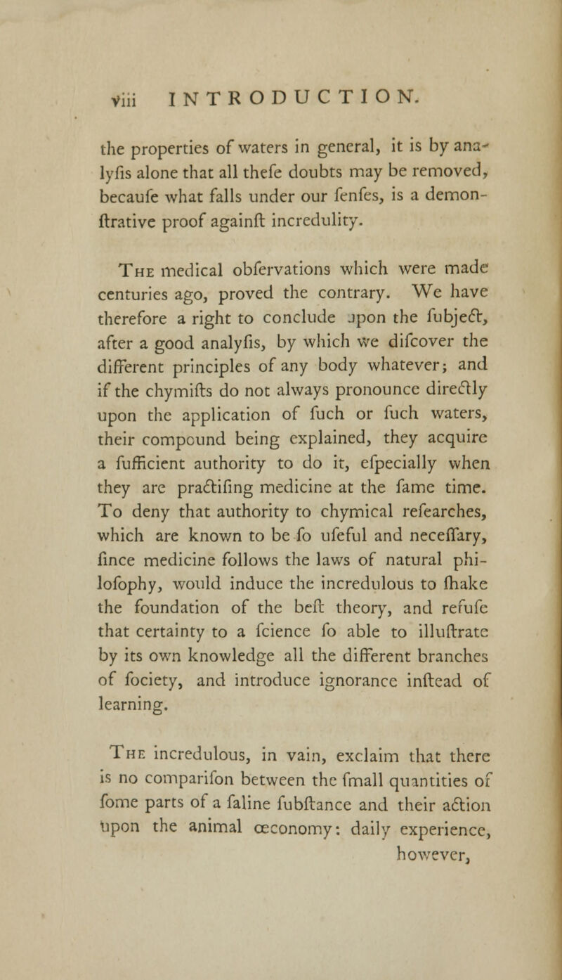 the properties of waters in general, it is by ana- lyfis alone that all thefe doubts may be removed, becaufe what falls under our fenfes, is a demon- ftrative proof againft incredulity. The medical obfervations which were made centuries ago, proved the contrary. We have therefore a right to conclude jpon the fubjecl:, after a good analyfis, by which we difcover the different principles of any body whatever; and if the chymifts do not always pronounce directly upon the application of fuch or fuch waters, their compound being explained, they acquire a fufficient authority to do it, efpecially when they are practifing medicine at the fame time. To deny that authority to chymical refearches, which are known to be fo ufeful and neceffary, fince medicine follows the laws of natural phi- lofophy, would induce the incredulous to fhake the foundation of the beft theory, and refufe that certainty to a fcience fo able to illuftrate by its own knowledge all the different branches of fociety, and introduce ignorance inftead of learning. The incredulous, in vain, exclaim that there is no comparifon between the fmall quantities of fome parts of a faline fubftance and their action upon the animal ceconomy: daily experience, however,