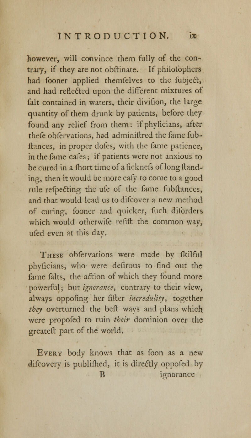 however, will convince them fully of the con- trary, if they are not obftinate. If philofophers had fooner applied themfelves to the fubjecl:, and had reflected upon the different mixtures of fait contained in waters, their divifion, the large quantity of them drunk by patients, before they found any relief from them: if phyficians, after thefe obfervations, had adminiftred the fame fub- ft.inces, in proper dofes, with the fame patience, in the fame cafes; if patients were not anxious to be cured in a fhort time of a ficknefs of long Hand- ing, then it would be more eafy to come to a good rule refpecting the ufe of the fame fubftances, and that would lead us to difcover a new method of curing, fooner and quicker, fuch diforders which would otherwife refill the common way, ufed even at this day. These obfervations were made by fkilful phyficians, who were defirous to find out the fame falts, the action of which they found more powerful; but ignorance., contrary to their view, always oppofing her fifter incredulity, together they overturned the beft ways and plans which were propofed to ruin their dominion over the greateft part of the world. Every body knows that as foon as a new difcovery is publifhed, it is directly oppofed by B ignorance