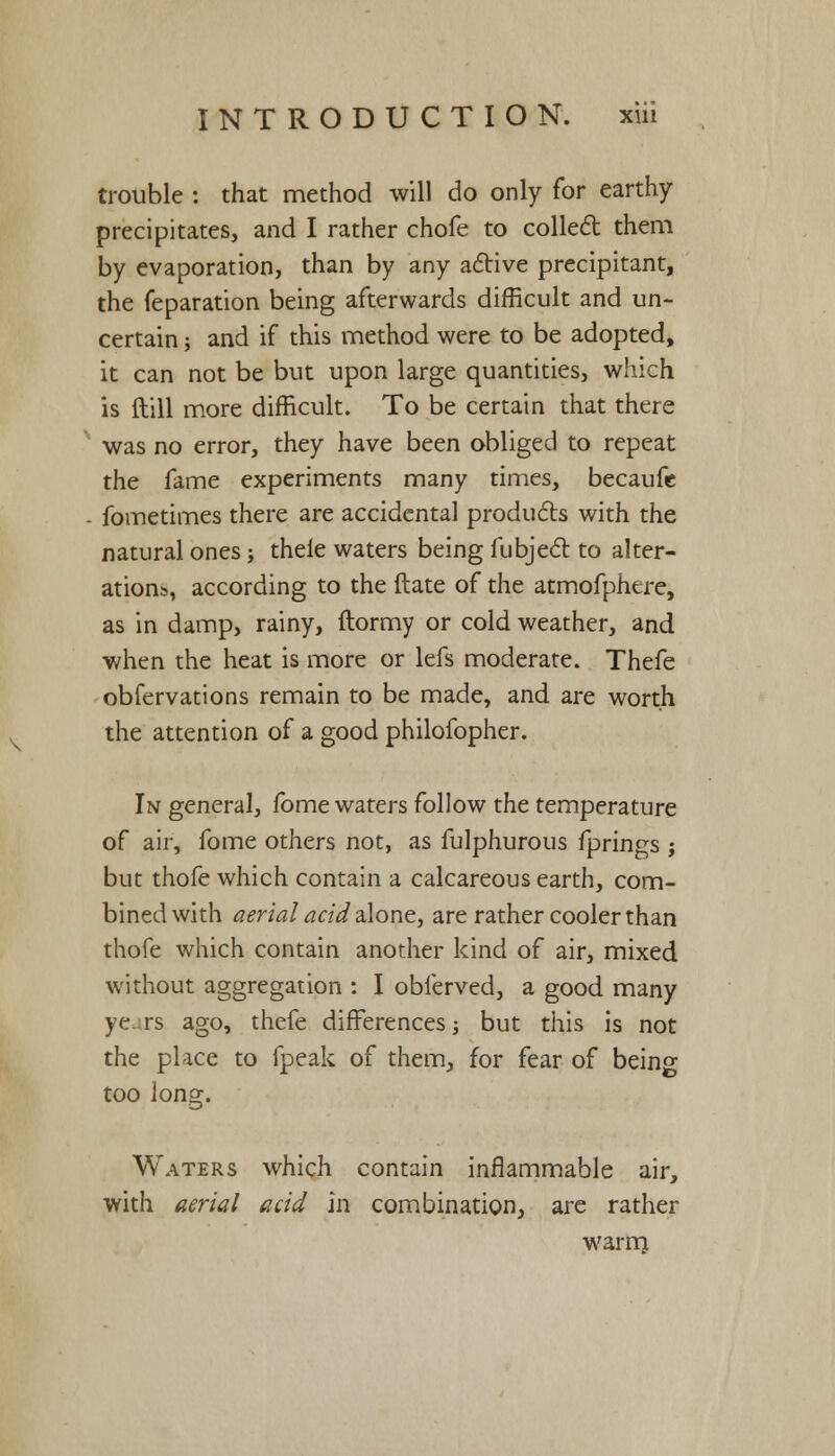 \ trouble : that method will do only for earthy- precipitates, and I rather chofe to collect them by evaporation, than by any active precipitant, the feparation being afterwards difficult and un- certain ; and if this method were to be adopted, it can not be but upon large quantities, which is ftill more difficult. To be certain that there was no error, they have been obliged to repeat the fame experiments many times, becaufc - fometimes there are accidental products with the natural ones; thele waters being fubject to alter- ations, according to the ftate of the atmofphere, as in damp, rainy, ftormy or cold weather, and when the heat is more or lefs moderate. Thefe obfervations remain to be made, and are worth the attention of a good philofopher. In general, fome waters follow the temperature of air, fome others not, as fulphurous fprings ; but thofe which contain a calcareous earth, com- bined with aerial acid alone, are rather cooler than thofe which contain another kind of air, mixed without aggregation : I obferved, a good many ye rs ago, thefe differences; but this is not the place to fpeak of them, for fear of being too long. Waters which contain inflammable air, with aerial acid in combination, are rather warrrj