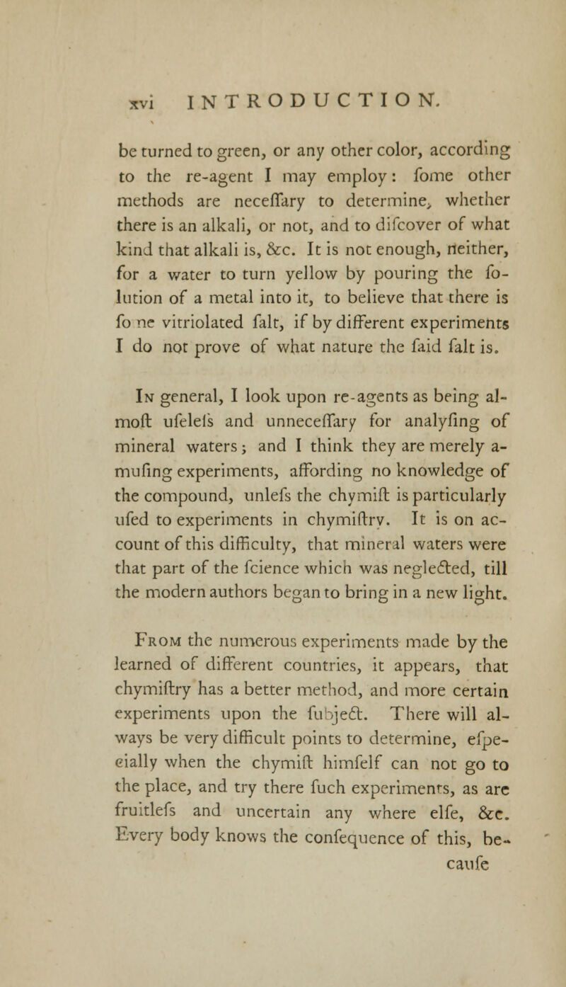 be turned to green, or any other color, according to the re-agent I may employ: fome other methods are neceffary to determine;, whether there is an alkali, or not, and to difcover of what kind that alkali is, &c. It is not enough, neither, for a water to turn yellow by pouring the fo- lution of a metal into it, to believe that there is fo ne vitriolated fait, if by different experiments I do not prove of what nature the faid fait is. In general, I look upon re-agents as being al- moft ufelels and unneceffary for analyfing of mineral waters; and I think they are merely a- mufing experiments, affording no knowledge of the compound, unlefs the chymift is particularly ufed to experiments in chymiftrv. It is on ac- count of this difficulty, that mineral waters were that part of the fcience which was neglected, till the modern authors began to bring in a new light. From the numerous experiments made by the learned of different countries, it appears, that chymiftry has a better method, and more certain experiments upon the (ubjeft. There will al- ways be very difficult points to determine, efpe- cially when the chymift himfelf can not go to the place, and try there fuch experiments, as are fruitlefs and uncertain any where elfe, &e. Every body knows the confequence of this, be- caufe