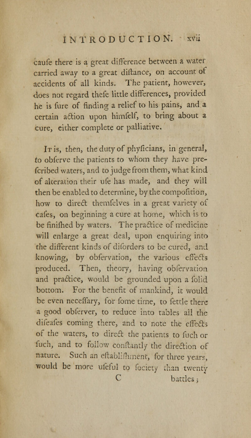 caufe there is a great difference between a water carried away to a great diftance, on account of accidents of all kinds. The patient, however, does not regard thefe little differences, provided he is fure of rinding a relief to his pains, and a certain action upon himfelf, to bring about a cure, either complete or palliative. It is, then, the duty of phyficians, in general, to obferve the patients to whom they have pre- ferred waters, and to judge from them, what kind of alteration their ufe has made, and they will then be enabled to determine, by the compofition, how to direct themfelves in a great variety of cafes, on beginning a cure at home, which is to be finifhed by waters. The practice of medicine will enlarge a great deal, upon enquiring into the different kinds of diforders to be cured, and knowing, by obfervation, the various effects produced. Then, theory, having obfervation and practice, would be grounded upon a folid bottom. For the benefit of mankind, it would be even neceffary, for fome time, to fettle there a good obferver, to reduce into tables ail the difeafes coming there, and to note the effects of the waters, to direct the patients to fuch or fuch, and to follow comtandy the direction of nature. Such an eftablifnment, for three years, would be more ufeful to feciety than twenty C battles;