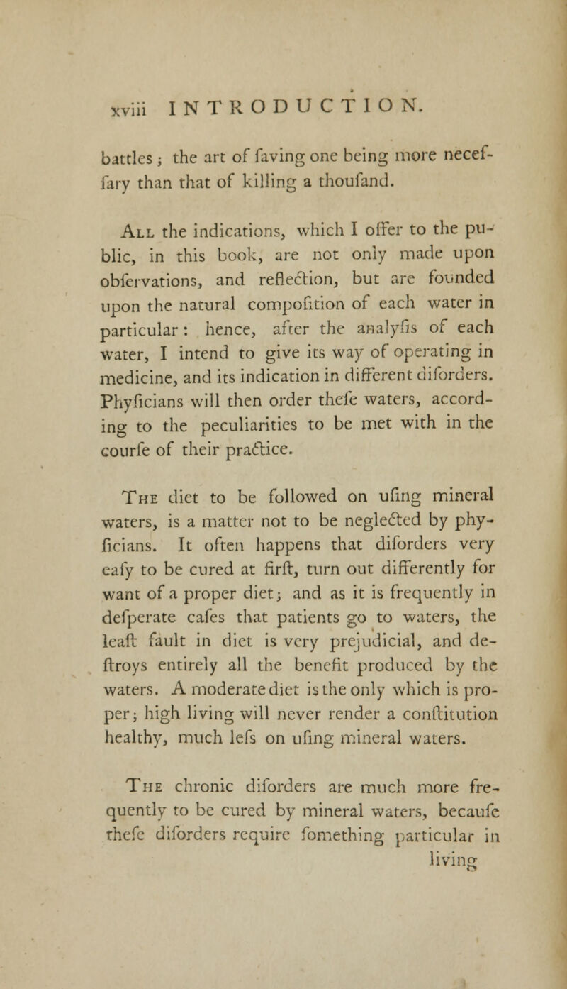 battles ■, the art of faving one being more necef- fary than that of killing a thoufand. All the indications, which I offer to the pu- blic, in this book, are not only made upon obfervations, and reflection, but are founded upon the natural compofition of each water in particular: hence, afcer the analyfis of each water, I intend to give its way of operating in medicine, and its indication in different diforders. Phyficians will then order thefe waters, accord- ing to the peculiarities to be met with in the courfe of their practice. The diet to be followed on ufing mineral waters, is a matter not to be neglected by phy- ficians. It often happens that diforders very eafy to be cured at firft, turn out differently for want of a proper diet; and as it is frequently in defperate cafes that patients go to waters, the leaft fault in diet is very prejudicial, and de- ftroys entirely all the benefit produced by the waters. A moderate diet is the only which is pro- per; high living will never render a conftitution healthy, much lefs on ufing mineral waters. The chronic diforders are much more fre- quently to be cured by mineral waters, becaufe rhefe diforders require fomething particular in living