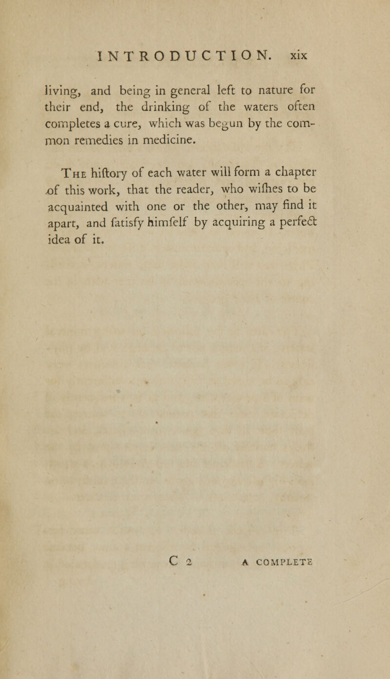 living, and being in general left to nature for their end, the drinking of the waters often completes a cure, which was begun by the com- mon remedies in medicine. The hiftory of each water will form a chapter of this work, that the reader, who wifhes to be acquainted with one or the other, may find it apart, and fatisfy himfelf by acquiring a perfect idea of it. C 2 A COMPLETE