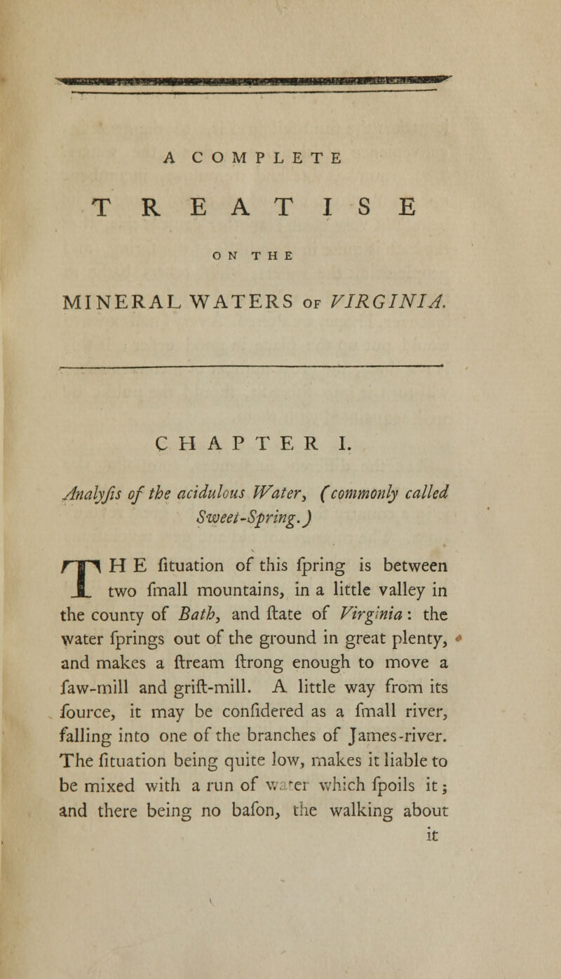 TREATISE ON THE MINERAL WATERS of VIRGINIA. CHAPTER I. Analyfis of the acidulous Water, (commonly called Sweet-Spring.) TH E fituation of this Ipring is between two fmall mountains, in a little valley in the county of Bath, and ftate of Virginia: the water fprings out of the ground in great plenty, * and makes a ftream ftrong enough to move a faw-mill and grift-mill. A little way from its fource, it may be confidered as a fmall river, falling into one of the branches of James-river. The fituation being quite low, makes it liable to be mixed with a run of v, ter which fpoils it; and there being no bafon, the walking about it
