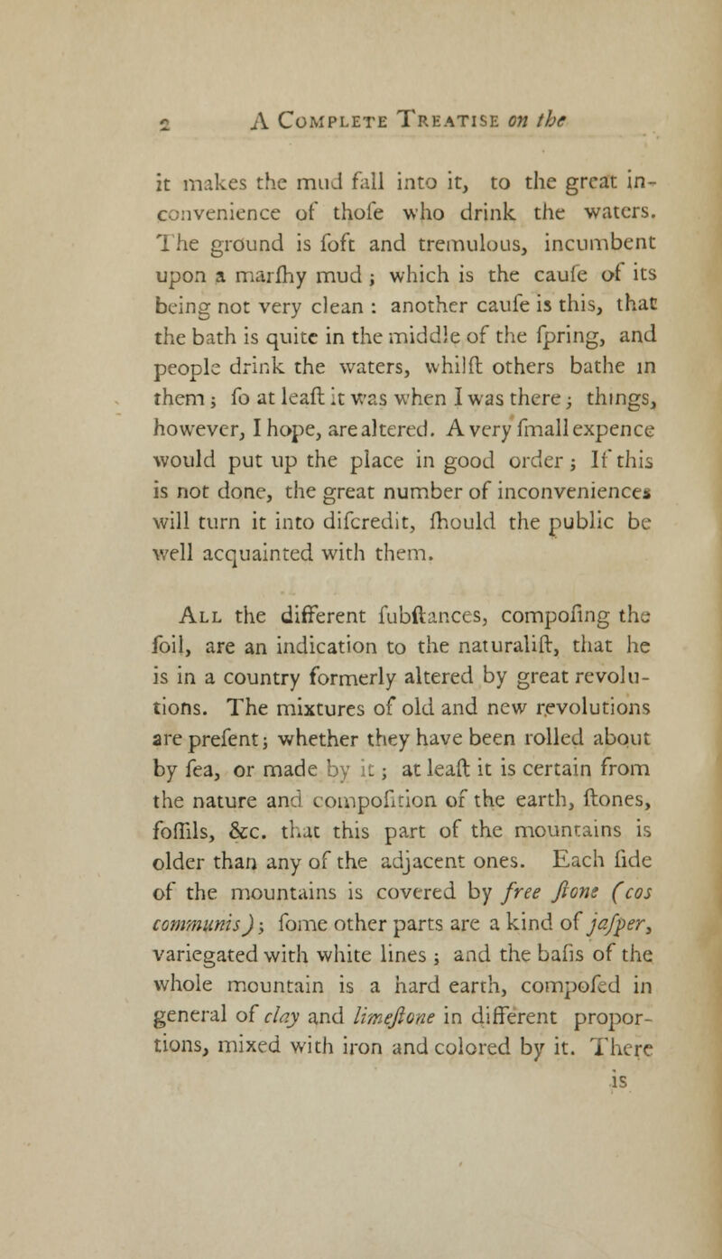 it makes the mud fall into it, to the great in- convenience of thole who drink the waters. The ground is foft and tremulous, incumbent upon a marfhy mud ; which is the caufe of its being not very clean : another caufe is this, that the bath is quite in the middle of the fpring, and people drink the waters, whilfl others bathe in them ; fo at leafl it was when I was there; things, however, I hope, are altered. Avery fmallexpence would put up the place in good order j If this is not done, the great number of inconveniences will turn it into difcredit, mould the public be well acquainted with them. All the different fubftances, compofing the foil, are an indication to the naturalift, that he is in a country formerly altered by great revolu- tions. The mixtures of old and new revolutions areprefent; whether they have been rolled about by fea, or made by it; at lead it is certain from the nature and compofition of the earth, (tones, fomls, &c. that this part of the mountains is older than any of the adjacent ones. Each fide of the mountains is covered by free fione (cos communis) y fome other parts are a kind of j a/per, variegated with white lines ; and the bafis of the whole mountain is a hard earth, compofed in general of day and limeftone in different propor- tions, mixed with iron and colored by it. There is