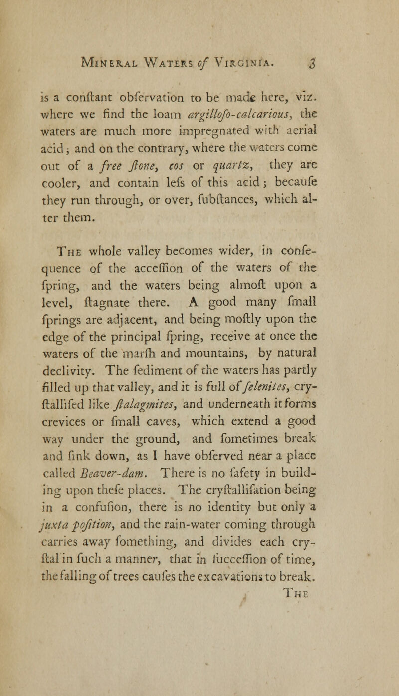 is a constant obfervation to be mack here, viz. where we find the loam argillofo-calcarious, the waters are much more impregnated with aerial acid j and on the contrary, where the waters come out of a free flone, cos or quartz, they are cooler, and contain lefs of this acid; becaufe they run through, or over, fubftances, which al- ter them. The whole valley becomes wider, in confe- quence of the acceflion of the waters of the fpring, and the waters being almoft upon a level, ftagnate there. A good many fmali fprings are adjacent, and being moftly upon the edge of the principal fpring, receive at once the waters of the marfh and mountains, by natural declivity. The fediment of the waters has partly filled up that valley, and it is full of'feknitss, cry- ftallifed like ftalagmites, and underneath it forms crevices or fmall caves, which extend a good way under the ground, and fometimes break and fink down, as I have obferved near a place called Beaver-dam. There is no fafety in build- ing upon thefe places. The cryftallifation being in a confufion, there is no identity but only a juxta pofition3 and the rain-water coming through carries away fomething, and divides each cry- flalin fuch a manner, that in liicccfTion of time, the falling of trees caufes the excavations to break. The