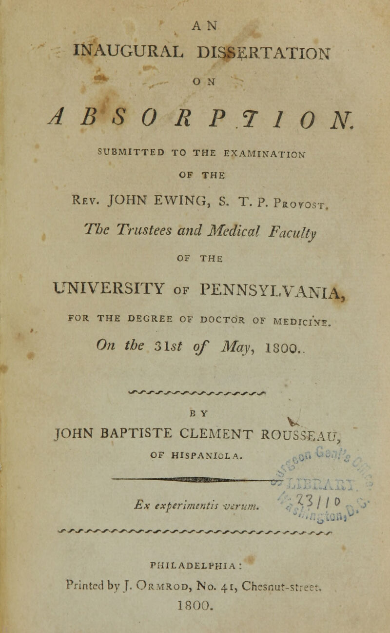 A N INAUGURAL DISSERTATION O N ABSORPTION. SUBMITTED TO THE EXAMINATION' OF THE Rev. JOHN EWING, S. T. P. Provost. The Trustees and Medical Faculty OF THE UNIVERSITY of PENNSYLVANIA, FOR THE DEGREE OF DOCTOR OF MEDICINE. On the 3lst of May, 1300.. B Y JOHN BAPTISTE CLEMENT ROUSSEAU, OF HISPANICLA. Ex experimenth -ucrn?n. • ^ r / '  1 PHILADELPHIA: Printed by J- Ormrod, No. 41, Chesnut-street. 1800.