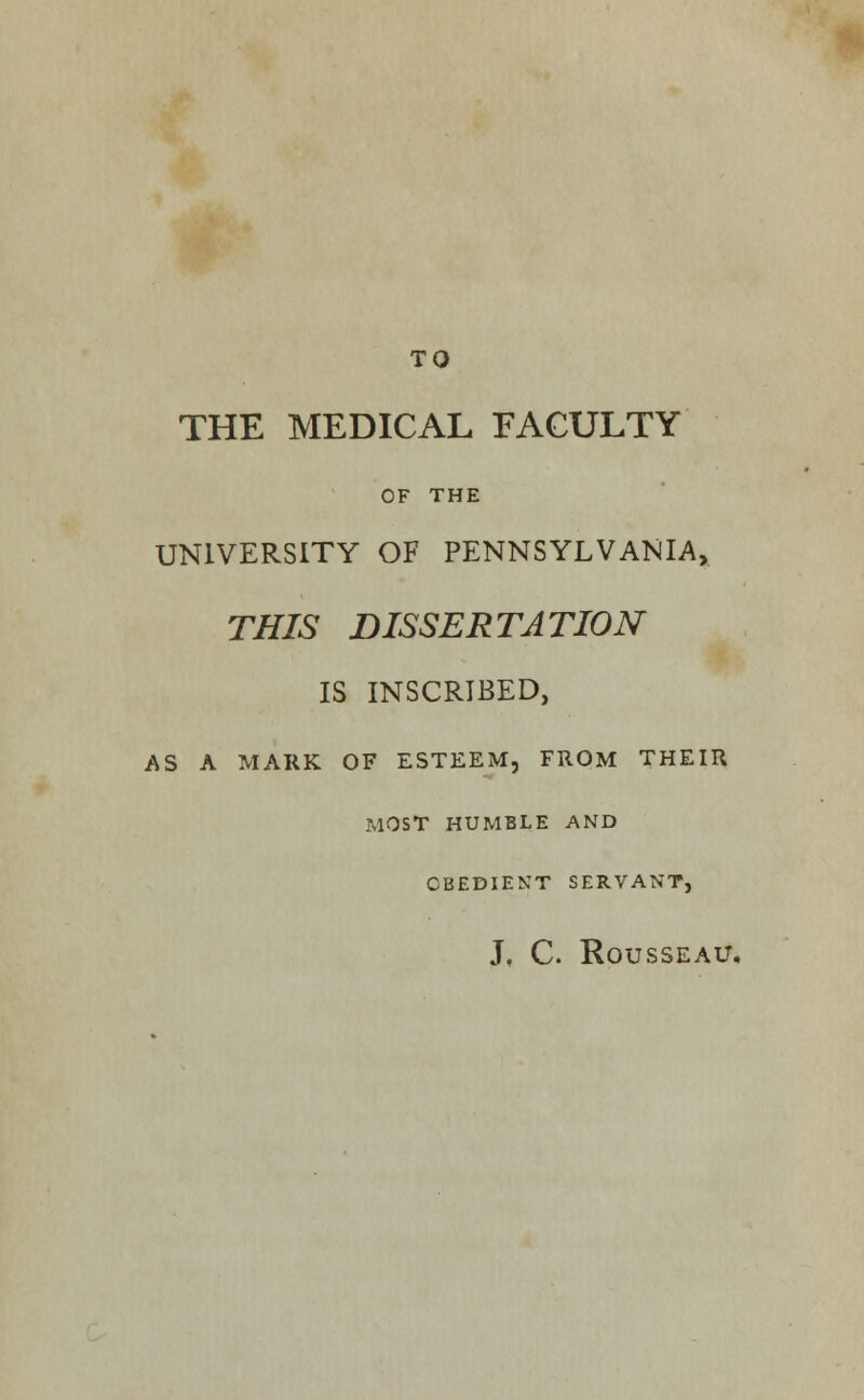 TO THE MEDICAL FACULTY OF THE UNIVERSITY OF PENNSYLVANIA, THIS DISSERTATION IS INSCRIBED, AS A MARK OF ESTEEM, FROM THEIR MOST HUMBLE AND OBEDIENT SERVANT, J. C. Rousseau.