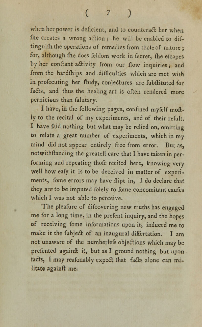 ( ' ) when her power is deficient, and to counteract her when file creates a wrong action ; he will be enabled to dif- tinguifli the operations of remedies from thofeof nature; for, although fhe does feldom work in fecret, (he efeapes by her comlant activity from our flow inquiries; and from the hardfhips and difficulties which are met with in profecuting her ftudy, conjectures are fubftituted for facts, and thus the healing art is often rendered more pernicious than falutary. I have, in the following pages, confined myfelf moft- ly to the recital of my experiments, and of their refult. I have faid nothing but what may be relied on, omitting to relate a great number of experiments, which in my mind did not appear entirely free from error. But as, notwithstanding the greateft care that I have taken in per- forming and repeating thofe recited here, knowing very well how eafy it is to be deceived in matter of experi- ments, fome errors may have flipt in, 1 do declare that they are to be imputed folely to fome concomitant caufes which I was not able to perceive. The pleafure of difcovering new truths has engaged me for a long time, in the prefent inquiry, and the hopes cf receiving fome informations upon it, induced me to make it the fubject of an inaugural difTertation. I am not unaware of the numberlefs objections which may be prefented againft it, but as I ground nothing but upon facts, I may reafonably expect that facts alone can mi- litate againft me.