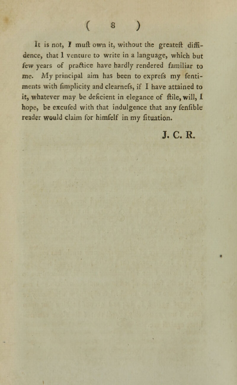 ( « ) It is not, I muft own it, without the greateft diffi- dence, that 1 venture to write in a language, which but few years of practice have hardly rendered familiar to me. My principal aim has been to exprefs my fenti- ments with fimplicity and clearnefs, if I have attained to it, whatever may be deficient in elegance of ftile, will, i hope, be excufed with that indulgence that any fenfible reader would claim for himfelf in my fituation.