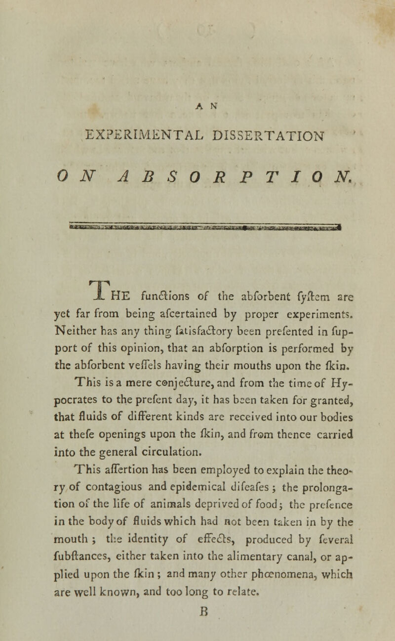 A N EXPERIMENTAL DISSERTATION ON ABSORPTION. X HE functions of the abforbent fyflrem are yet far from being afcertained by proper experiments. Neither has any thing fai is factory been prefented in fup- port of this opinion, that an abforption is performed by the abforbent veflels having their mouths upon the fkin. This is a mere conjecture, and from the time of Hy- pocrates to the prefent day, it has been taken for granted, that fluids of different kinds are received into our bodies at thefe openings upon the fkin, and from thence carried into the general circulation. This afTertion has been employed to explain the theo- ry of contagious and epidemical difeafes ; the prolonga- tion of the life of animals deprived of food; the prefence in the body of fluids which had not been taken in by the mouth ; the identity of effects, produced by feveral fubfiances, either taken into the alimentary canal, or ap- plied upon the flcin ; and many other phcenomena, which are well known, and too long to relate. B