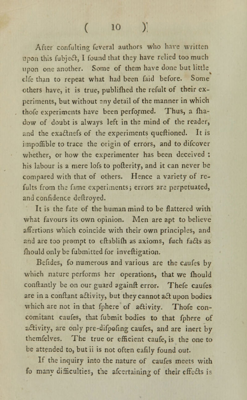 ( io )] After confulting feveral authors who have written upon this fubject, I found that they have relied too much upon one another. Some of them have done but little clfe than to repeat what had been faid before. Some others have, it is true, publifhed the rcfult of their ex- periments, but without ?ny detail of the manner in which thofe experiments have been performed. Thus, a fha- dow of doubt is always left in the mind of the reader, and the exactnefs of the experiments queftioned. It is impofiible to trace the origin of errors, and to difcover whether, or how the experimenter has been deceived : his labour is a mere lofs to pofterity, and it can never be compared with that of others. Hence a variety of re- fults from the fame experiments; errors are perpetuated, and confidence deftroyed. It is the fate of the human mind to be flattered with what favours its own opinion. Men are apt to believe afTertions which coincide with their own principles, and and are too prompt to eftablifli as axioms, fuch facts as fhould only be fubmitted for inveftigation. Befides, fo numerous and various are the caufes by which nature performs her operations, that we fliould conftantly be on our guard againft error. Thefe caufes are in a conftant activity, but they cannot act upon bodies which are not in that fphere of activity. Thofe con- comitant caufes, that fubmit bodies to that fphere of activity, are only pre-difpofing caufes, and are inert by themfelves. The true or efficient caufe, is the one to be attended to, but ii is not often eafily found out. If the inquiry into the nature of caufes meets with fo many difficulties, the afcertaining of their effects is