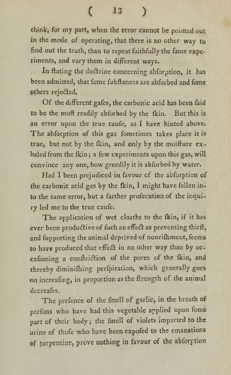 think, for my part, when the error cannot be pointed out in the mode of operating, that there is no other way to find out the truth, than to repeat faithfully the fame expe- riments, and vary them in different ways. In Hating the doctrine concerning abforption, it has been admitted, that fome fubftances are abforbed and fomc Others rejected. Of the different gafes, the carbonic acid has been faid to be the moft readily abforbed by the fkin. But this is an error upon the true caufe, as 1 have hinted above. The abforption of this gas fometimes takes place it is true, but not by the fkin, and only by the moifture ex- haled from the fkin; a few experiments upon this gas, will convince any one, how greedily it is abforbed by water. Had I been prejudiced in favour of the abforption of the carbonic acid gas by the fkin, I might have fallen in- to the same error, but a farther profecution of the inqui- ry led me to the true caufe. The application of wet cloaths to the fkin, if it has ever been productive of fuch an effect as preventing thirft, and fupporting the animal deprived of nourifhment, feems to have produced that effect in no other way than by oc- cafioning a conftriction of the pores of the fkin, and thereby diminifhing perfpiration, which generally goes on increafing, in proportion as the ftrength of the animal decieafes. The prefence of the fmell of garlic, in the breath of perfons who have had this vegetable applied upon fome part of their body; the fmell of violets imparted to the urine of thofe who have been expofed to the emanations of turpentine, prove nothing in favour of the abforption