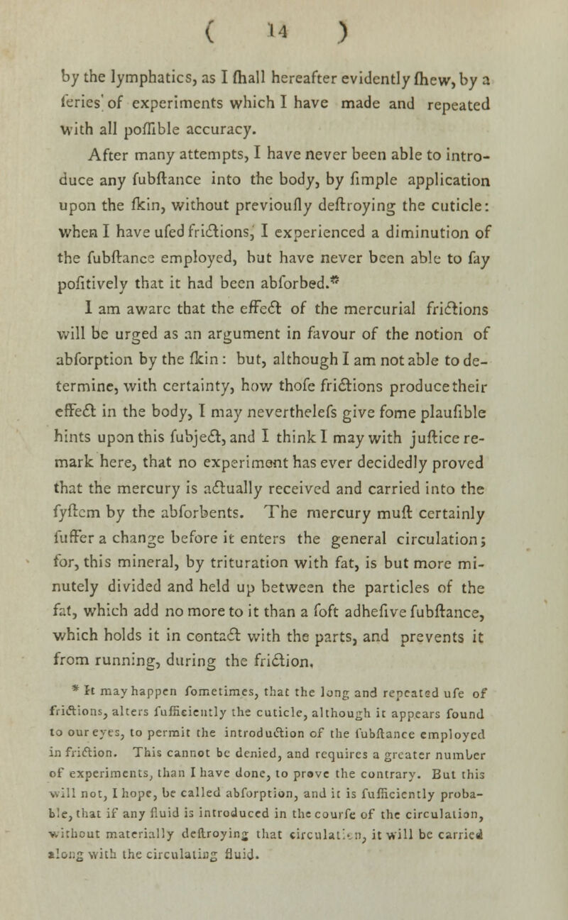 by the lymphatics, as I {hall hereafter evidently fhew, by a (eries of experiments which I have made and repeated with all poflible accuracy. After many attempts, I have never been able to intro- duce any fubftance into the body, by fimple application upon the fkin, without previoufly deftroying the cuticle: when I have ufed frictions^ I experienced a diminution of the fubftance employed, but have never been able to fay positively that it had been abforbed.* 1 am aware that the effect of the mercurial frictions will be urged as an argument in favour of the notion of abforption by the fkin: but, although I am not able to de- termine, with certainty, how thofe frictions producetheir effect in the body, I may neverthelefs give fome plaufible hints upon this fubject, and I think 1 may with juftice re- mark here, that no experiment has ever decidedly proved that the mercury is actually received and carried into the fyftcm by the abforbents. The mercury muft certainly fuffer a change before it enters the general circulation; for, this mineral, by trituration with fat, is but more mi- nutely divided and held up between the particles of the fat, which add no more to it than a foft adhefive fubftance, which holds it in contact with the parts, and prevents it from running, during the friction. * It may happen fometimes, that the long and repeated ufe of frictions, alters fuftieieiitly the cuticle, although it appears found to our eyes, to permit the introduction of the fubftance employed in friction. This cannot be denied, and requires a greater number of experiments, than I have done, to prave the contrary. But this will not, I hope, be called abforption, and it is fufiiciently proba- ble, that if any fluid is introduced in the courfc of the circulation, ■without materially deftroying that circulaticn, it will be carried along with the circulating fluid.