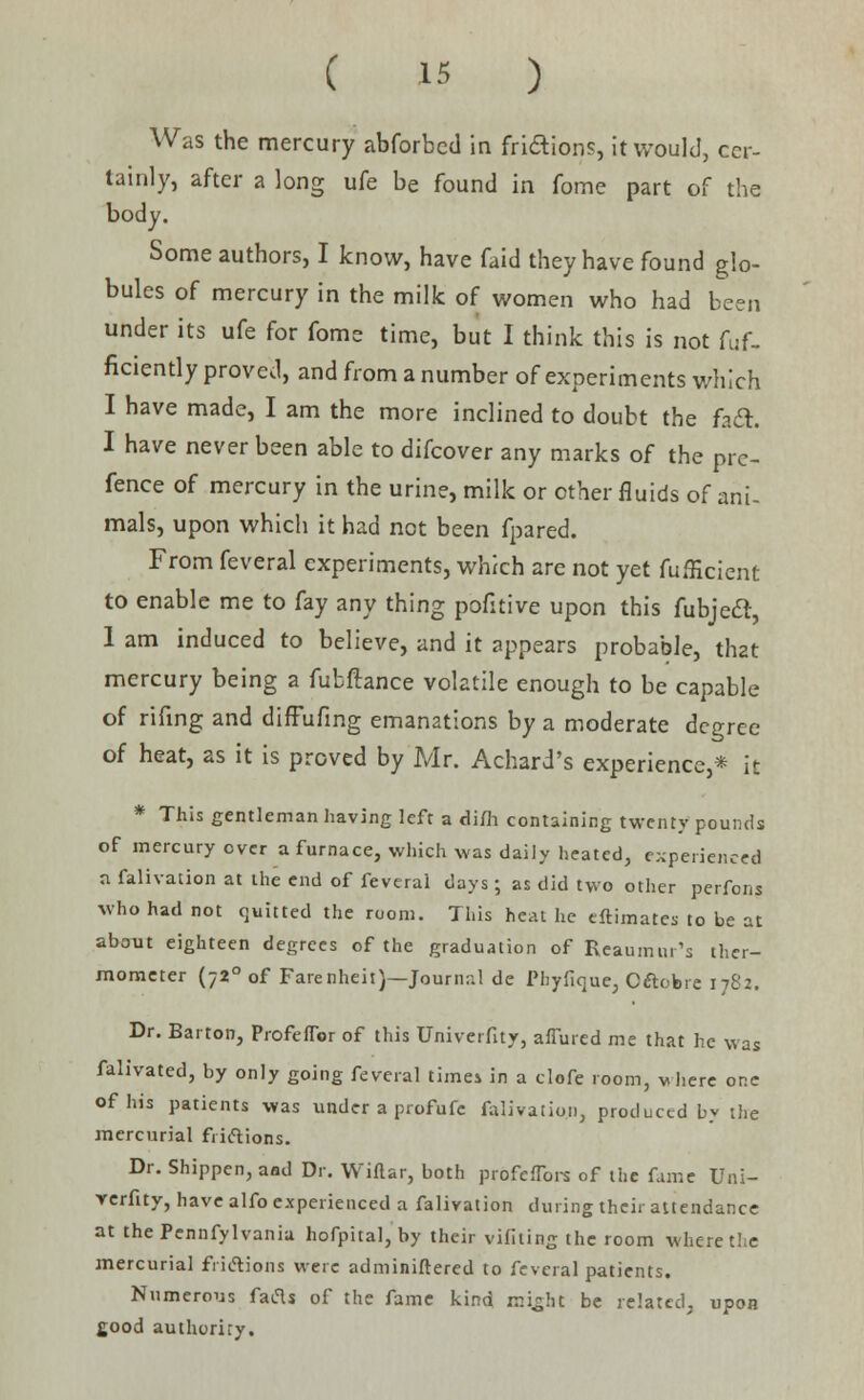 Was the mercury abforbcd in frictions, it would, cer- tainly, after a long ufe be found in fome part of the body. Some authors, I know, have faid they have found glo- bules of mercury in the milk of women who had been under its ufe for fome time, but I think this is not fuf- ficiently proved, and from a number of experiments which I have made, I am the more inclined to doubt the fadt I have never been able to difcover any marks of the prc- fence of mercury in the urine, milk or other fluids of ani- mals, upon which it had not been fpared. From feveral experiments, which are not yet fufKcient to enable me to fay any thing pofitive upon this fubjeel, 1 am induced to believe, and it appears probable, that mercury being a fubftance volatile enough to be capable of rifing and diffufing emanations by a moderate degree of heat, as it is proved by Mr. Achard's experience,* it * This gentleman having left a dim containing twenty pounds of mercury over a furnace, which was daily heated, experienced a falivation at the end of feveral days; as did two other perfons who had not quitted the room. This heat he eftimates to be at about eighteen degrees of the graduation of Reaumur's ther- mometer (720 of Farenheit)—Journal de Phyfique, Oftobre 1782. Dr. Barton, Profeflor of this Univerfity, allured me that he was falivated, by only going feveral time* in a tiofe room, where one of his patients was under a profufc falivation, produced by the mercurial fiicYions. Dr. Shippen, and Dr. Wiflar, both profefTors of the fame Uni- verfity, have alfo experienced a falivation during their attendance at thePennfylvania hofpital, by their vifiting the room where the mercurial frictions were adminiflered to feveral patients. Numerous facls of the fame kind mi^lit be related, upon fiood authoriry.