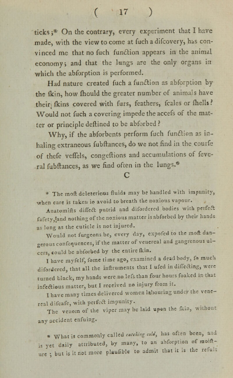 ticks ;* On the contrary, every experiment that I have made, with the view to come at fuch a difcovery, has con- vinced me that no fuch function appears in the animal economy; and that the lungs are the only organs in which the abforption is performed. Had nature created fuch a function as abforption by the flcin, how fhould the greater number of animals have their, fkins covered with furs, feathers, fcales or fhelU? Would not fuch a covering impede the accefs of the mat- ter or principle deftined to be abforbed ? Why, if the abforbcnts perform fuch function as in- haling extraneous fubftances, do we not find in the courfe of thefe vefTels, congeftions and accumulations of fevc- ral fubftances, as we find often in the lungs.* C * The mod deleterious fluids may be handled with impunity, when care is taken io avoid to breath the noxious vapour. Anatomifts diflea putrid and disordered bodies with perfeft fafety,?and nothing of the noxious matter is abforbed by their hands as long as the cuticle is not injured. ■Would not furgeons be, every day, expofed to the moft dan- gerous confequences, if the matter of venereal and gangrenous ul- cers, could be abforbed by the entire fkin. I have myfelf, fome time ago, examined a dead body, f« much difordered, that all the instruments that I ufed indineAing, were turned black, my hands were no lefs than four hours foaked in that infectious matter, but I received no injury from it. I have many times delivered women labouring under the vene- real difeafe, with perfeft impunity. The venom of the viper may be laid upon the fkin, without any accident enfuing. * What is commonly called etching cold, has often been, and is yet daily attributed, by many, to an ahforpuon of raoift- urc- but is it not more plauCWe to admit that it is the refuli